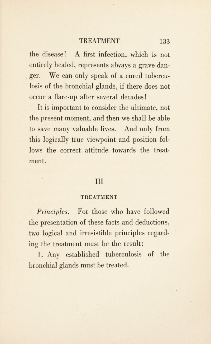 the disease! A first infection, which is not entirely healed, represents always a grave dan- . ger. We can only speak of a cured tubercu¬ losis of the bronchial glands, if there does not occur a flare-up after several decades! It is important to consider the ultimate, not the present moment, and then we shall be able to save many valuable lives. And only from this logically true viewpoint and position fol¬ lows the correct attitude towards the treat¬ ment. Ill TREATMENT Principles. For those who have followed the presentation of these facts and deductions, two logical and irresistible principles regard¬ ing the treatment must be the result: 1. Any established tuberculosis of the bronchial glands must be treated.