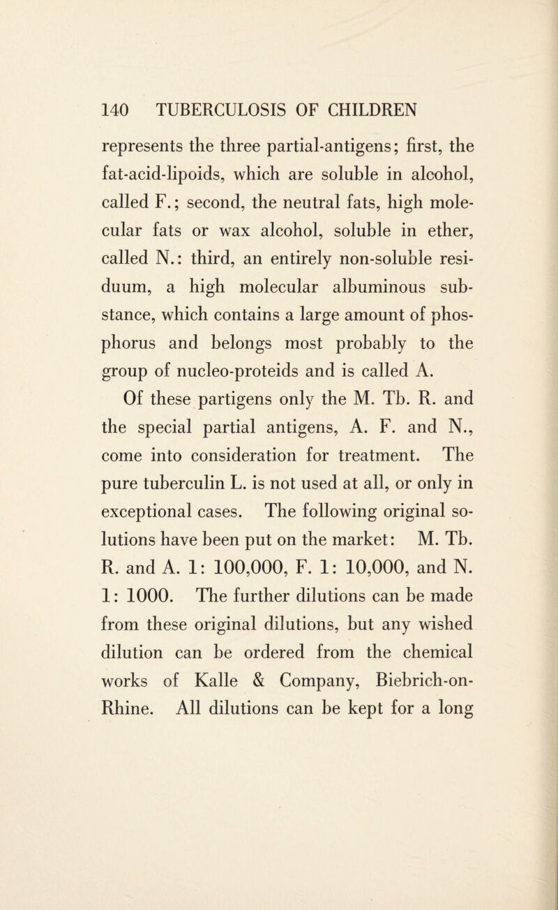 represents the three partial-antigens; first, the fat-acid-lipoids, which are soluble in alcohol, called F.; second, the neutral fats, high mole¬ cular fats or wax alcohol, soluble in ether, called N.: third, an entirely non-soluble resi¬ duum, a high molecular albuminous sub¬ stance, which contains a large amount of phos¬ phorus and belongs most probably to the group of nucleo-proteids and is called A. Of these partigens only the M. Tb. R. and the special partial antigens, A. F. and N., come into consideration for treatment. The pure tuberculin L. is not used at all, or only in exceptional cases. The following original so¬ lutions have been put on the market: M. Tb. R. and A. 1: 100,000, F. 1: 10,000, and N. 1: 1000. The further dilutions can be made from these original dilutions, but any wished dilution can be ordered from the chemical works of Kalle & Company, Biebrich-on- Rhine. All dilutions can be kept for a long