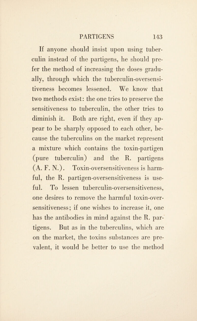 If anyone should insist upon using tuber¬ culin instead of the partigens, he should pre¬ fer the method of increasing the doses gradu¬ ally, through which the tuberculin-oversensi¬ tiveness becomes lessened. We know that two methods exist: the one tries to preserve the sensitiveness to tuberculin, the other tries to diminish it. Both are right, even if they ap¬ pear to be sharply opposed to each other, be¬ cause the tuberculins on the market represent a mixture which contains the toxin-partigen (pure tuberculin) and the R. partigens (A. F. N.). Toxin-oversensitiveness is harm¬ ful, the R. partigen-oversensitiveness is use¬ ful. To lessen tuberculin-oversensitiveness, one desires to remove the harmful toxin-over¬ sensitiveness; if one wishes to increase it, one has the antibodies in mind against the R. par¬ tigens. But as in the tuberculins, which are on the market, the toxins substances are pre¬ valent, it would be better to use the method