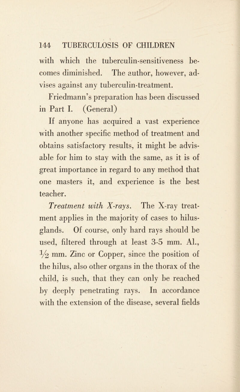144 TUBERCULOSIS OF CHILDREN with which the tuberculin-sensitiveness be¬ comes diminished. The author, however, ad¬ vises against any tuberculin-treatment. Friedmann’s preparation has been discussed in Part I. (General) If anyone has acquired a vast experience with another specific method of treatment and i obtains satisfactory results, it might be advis¬ able for him to stay with the same, as it is of great importance in regard to any method that one masters it, and experience is the best teacher. Treatment with X-rays. The X-ray treat¬ ment applies in the majority of cases to hilus- glands. Of course, only hard rays should be used, filtered through at least 3-5 mm. Al., % mm. Zinc or Copper, since the position of the hilus, also other organs in the thorax of the child, is such, that they can only be reached by deeply penetrating rays. In accordance with the extension of the disease, several fields