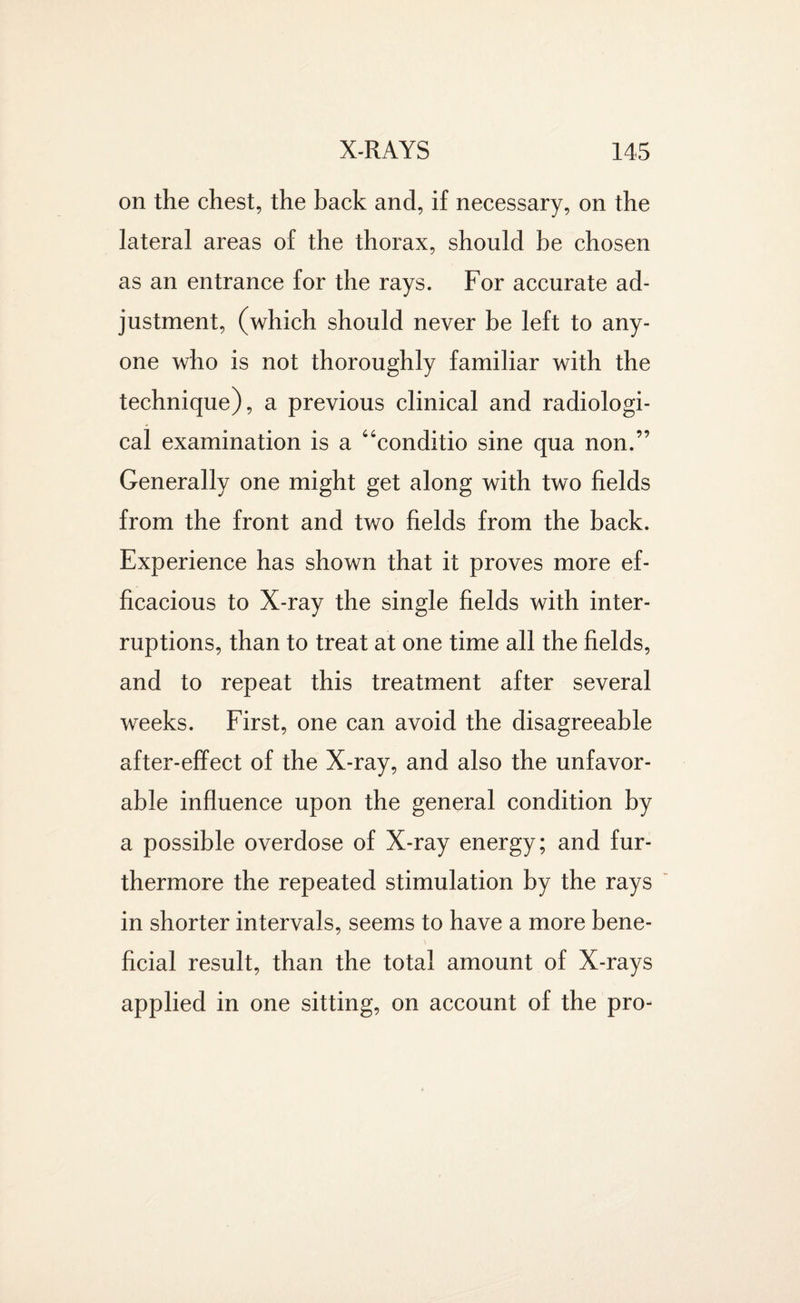 on the chest, the back and, if necessary, on the lateral areas of the thorax, should be chosen as an entrance for the rays. For accurate ad¬ justment, (which should never be left to any¬ one who is not thoroughly familiar with the technique), a previous clinical and radiologi¬ cal examination is a “conditio sine qua non.” Generally one might get along with two fields from the front and two fields from the back. Experience has shown that it proves more ef¬ ficacious to X-ray the single fields with inter¬ ruptions, than to treat at one time all the fields, and to repeat this treatment after several weeks. First, one can avoid the disagreeable after-effect of the X-ray, and also the unfavor¬ able influence upon the general condition by a possible overdose of X-ray energy; and fur¬ thermore the repeated stimulation by the rays in shorter intervals, seems to have a more bene¬ ficial result, than the total amount of X-rays applied in one sitting, on account of the pro-
