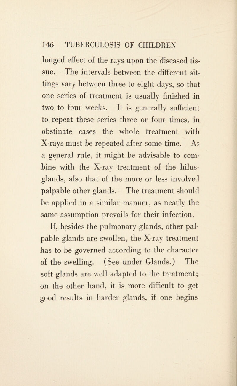 longed effect of the rays upon the diseased tis¬ sue. The intervals between the different sit¬ tings vary between three to eight days, so that one series of treatment is usually finished in two to four weeks. It is generally sufficient to repeat these series three or four times, in obstinate cases the whole treatment with X-rays must be repeated after some time. As a general rule, it might be advisable to com¬ bine with the X-ray treatment of the hilus- glands, also that of the more or less involved palpable other glands. The treatment should be applied in a similar manner, as nearly the same assumption prevails for their infection. If, besides the pulmonary glands, other pal¬ pable glands are swollen, the X-ray treatment has to be governed according to the character of the swelling. (See under Glands.) The soft glands are well adapted to the treatment; on the other hand, it is more difficult to get good results in harder glands, if one begins