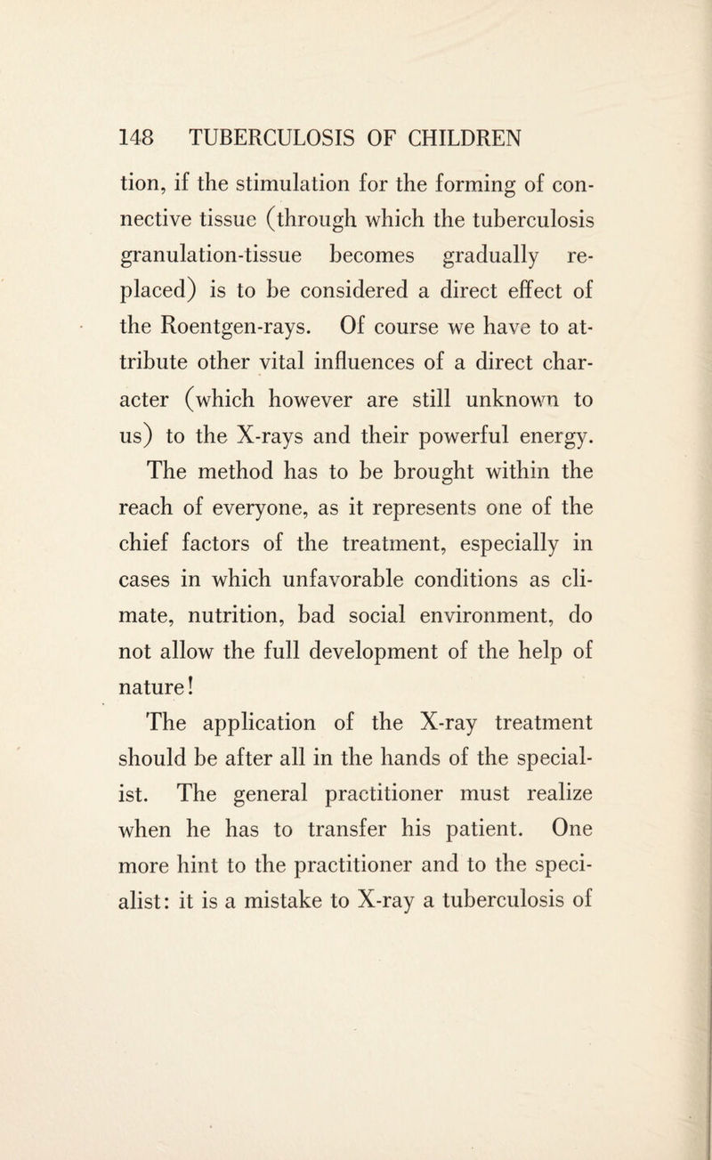 tion, if the stimulation for the forming of con¬ nective tissue (through which the tuberculosis granulation-tissue becomes gradually re¬ placed) is to be considered a direct effect of the Roentgen-rays. Of course we have to at¬ tribute other vital influences of a direct char¬ acter (which however are still unknown to us) to the X-rays and their powerful energy. The method has to be brought within the reach of everyone, as it represents one of the chief factors of the treatment, especially in cases in which unfavorable conditions as cli¬ mate, nutrition, bad social environment, do not allow the full development of the help of nature! The application of the X-ray treatment should be after all in the hands of the special¬ ist. The general practitioner must realize when he has to transfer his patient. One more hint to the practitioner and to the speci¬ alist : it is a mistake to X-ray a tuberculosis of