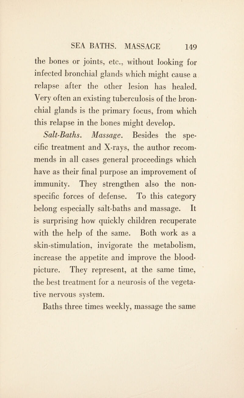 the bones or joints, etc., without looking for infected bronchial glands which might cause a relapse after the other lesion has healed. Very often an existing tuberculosis of the bron¬ chial glands is the primary focus, from which this relapse in the bones might develop. Salt-Baths. Massage. Besides the spe¬ cific treatment and X-rays, the author recom¬ mends in all cases general proceedings which have as their final purpose an improvement of immunity. They strengthen also the non¬ specific forces of defense. To this category belong especially salt-baths and massage. It is surprising how quickly children recuperate with the help of the same. Both work as a skin-stimulation, invigorate the metabolism, increase the appetite and improve the blood- picture. They represent, at the same time, the best treatment for a neurosis of the vegeta¬ tive nervous system. Baths three times weekly, massage the same