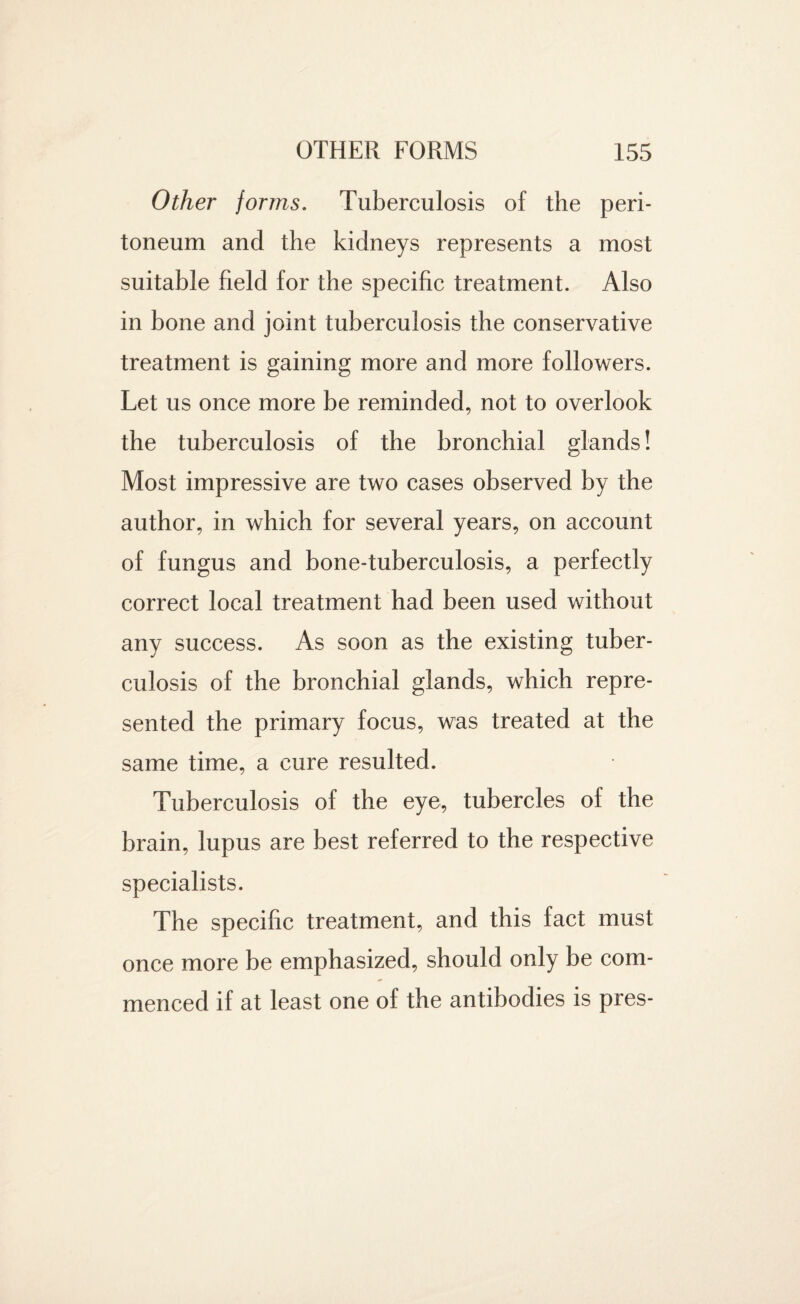 Other forms. Tuberculosis of the peri¬ toneum and the kidneys represents a most suitable field for the specific treatment. Also in bone and joint tuberculosis the conservative treatment is gaining more and more followers. Let us once more be reminded, not to overlook the tuberculosis of the bronchial glands! Most impressive are two cases observed by the author, in which for several years, on account of fungus and bone-tuberculosis, a perfectly correct local treatment had been used without any success. As soon as the existing tuber¬ culosis of the bronchial glands, which repre¬ sented the primary focus, was treated at the same time, a cure resulted. Tuberculosis of the eye, tubercles of the brain, lupus are best referred to the respective specialists. The specific treatment, and this fact must once more be emphasized, should only be com¬ menced if at least one of the antibodies is pres-