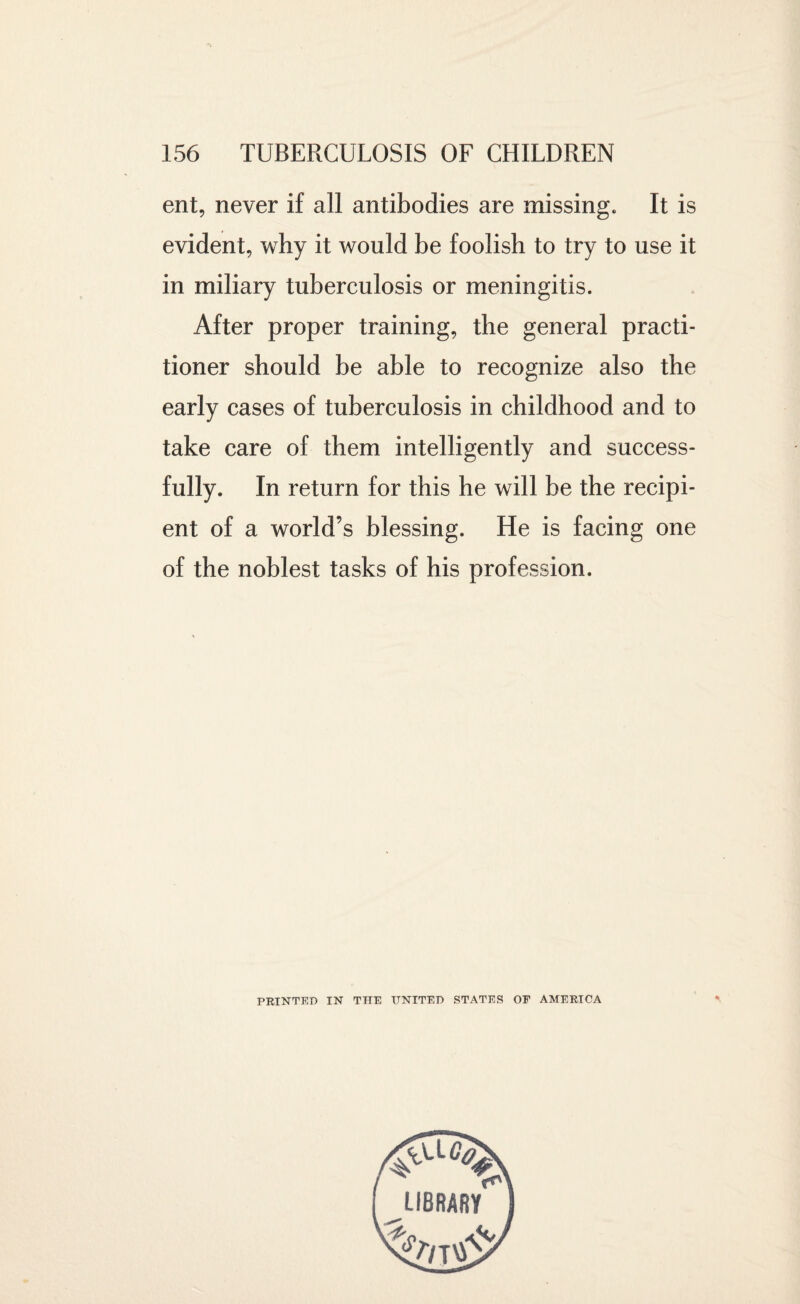 ent, never if all antibodies are missing. It is evident, why it would be foolish to try to use it in miliary tuberculosis or meningitis. After proper training, the general practi¬ tioner should be able to recognize also the early cases of tuberculosis in childhood and to take care of them intelligently and success¬ fully. In return for this he will be the recipi¬ ent of a world’s blessing. He is facing one of the noblest tasks of his profession. PRINTED IN THE UNITED STATES OE AMERICA LIBRARY
