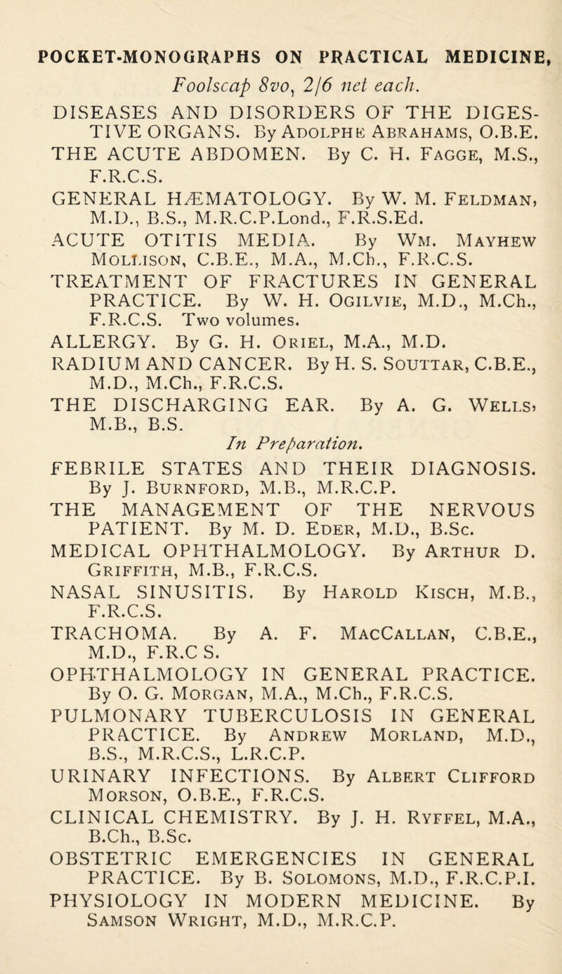 Foolscap 8vo) 2/6 net each, DISEASES AND DISORDERS OF THE DIGES¬ TIVE ORGANS. By Adolphe Abrahams, O.B.E. THE ACUTE ABDOMEN. By C. H. Fagge, M.S., F.R.C.S. GENERAL HAEMATOLOGY. By W. M. Feldman, M.D., B.S., M.R.C.P.Lond., F.R.S.Ed. ACUTE OTITIS MEDIA. By Wm. Mayhew Mollison, C.B.E., M.A., M.Ch., F.R.C.S. TREATMENT OF FRACTURES IN GENERAL PRACTICE. By W. H. Ogilvie, M.D., M.Ch., F.R.C.S. Two volumes. ALLERGY. By G. H. Oriel, M.A., M.D. RADIUM AND CANCER. By H. S. SOUTTAR, C.B.E., M.D., M.Ch., F.R.C.S. THE DISCHARGING EAR. By A. G. Wells, M.B., B.S. In Preparation. FEBRILE STATES AND THEIR DIAGNOSIS. By J. Burnford, M.B., M.R.C.P. THE MANAGEMENT OF THE NERVOUS PATIENT. By M. D. Eder, M.D., B.Sc. MEDICAL OPHTHALMOLOGY. By Arthur D. Griffith, M.B., F.R.C.S. NASAL SINUSITIS. By Harold Kisch, M.B., F.R.C.S. TRACHOMA. By A. F. MacCallan, C.B.E., M.D., F.R.C S. OPHTHALMOLOGY IN GENERAL PRACTICE. By O. G. Morgan, M.A., M.Ch., F.R.C.S. PULMONARY TUBERCULOSIS IN GENERAL PRACTICE. By Andrew Morland, M.D., B.S., M.R.C.S., L.R.C.P. URINARY INFECTIONS. By Albert Clifford Morson, O.B.E., F.R.C.S. CLINICAL CHEMISTRY. By J. H. Ryffel, M.A., B.Ch., B.Sc. OBSTETRIC EMERGENCIES IN GENERAL PRACTICE. By B. Solomons, M.D., F.R.C.P.I. PHYSIOLOGY IN MODERN MEDICINE. By Samson Wright, M.D., M.R.C.P.