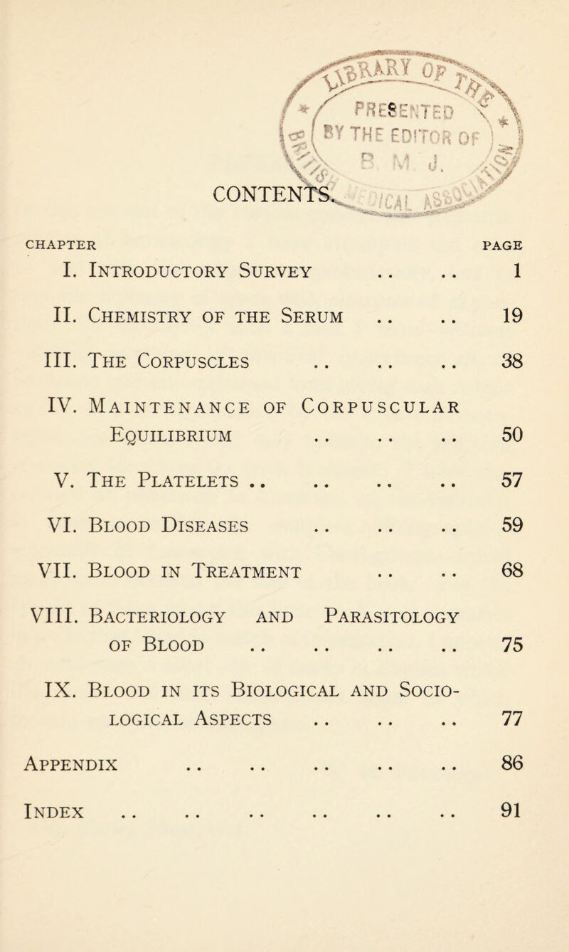 CHAPTER I. Introductory Survey II. Chemistry of the Serum III. The Corpuscles IV. Maintenance of Corpuscular Equilibrium V. The Platelets. VI. Blood Diseases VII. Blood in Treatment VIII. Bacteriology and Parasitology of Blood IX. Blood in its Biological and Socio¬ logical Aspects Appendix Index PAGE 1 19 38 50 57 59 68 75 77 86 91