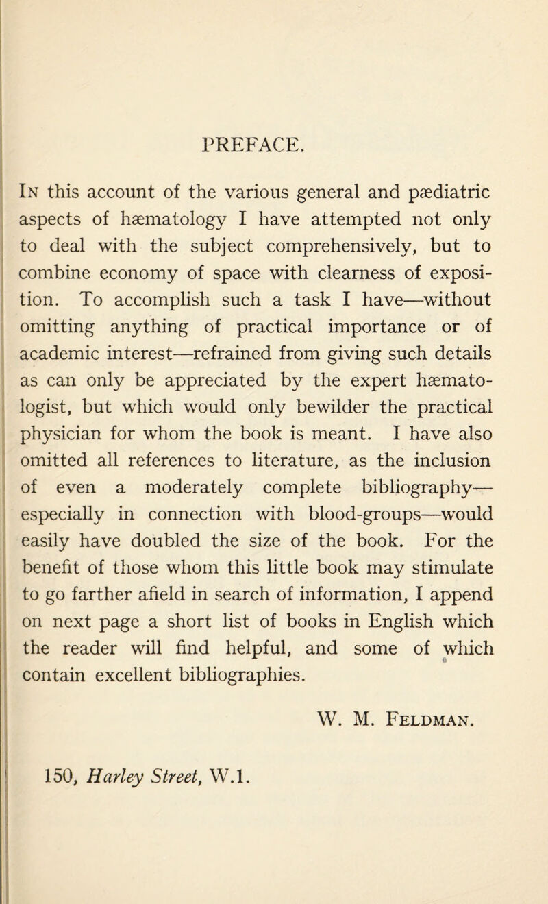 PREFACE. In this account of the various general and paediatric aspects of haematology I have attempted not only to deal with the subject comprehensively, but to combine economy of space with clearness of exposi¬ tion. To accomplish such a task I have—without omitting anything of practical importance or of academic interest—refrained from giving such details as can only be appreciated by the expert hsemato- logist, but which would only bewilder the practical physician for whom the book is meant. I have also omitted all references to literature, as the inclusion of even a moderately complete bibliography— especially in connection with blood-groups—would easily have doubled the size of the book. For the benefit of those whom this little book may stimulate to go farther afield in search of information, I append on next page a short list of books in English which the reader will find helpful, and some of which contain excellent bibliographies. W. M. Feldman. 150, Harley Street, W.l.