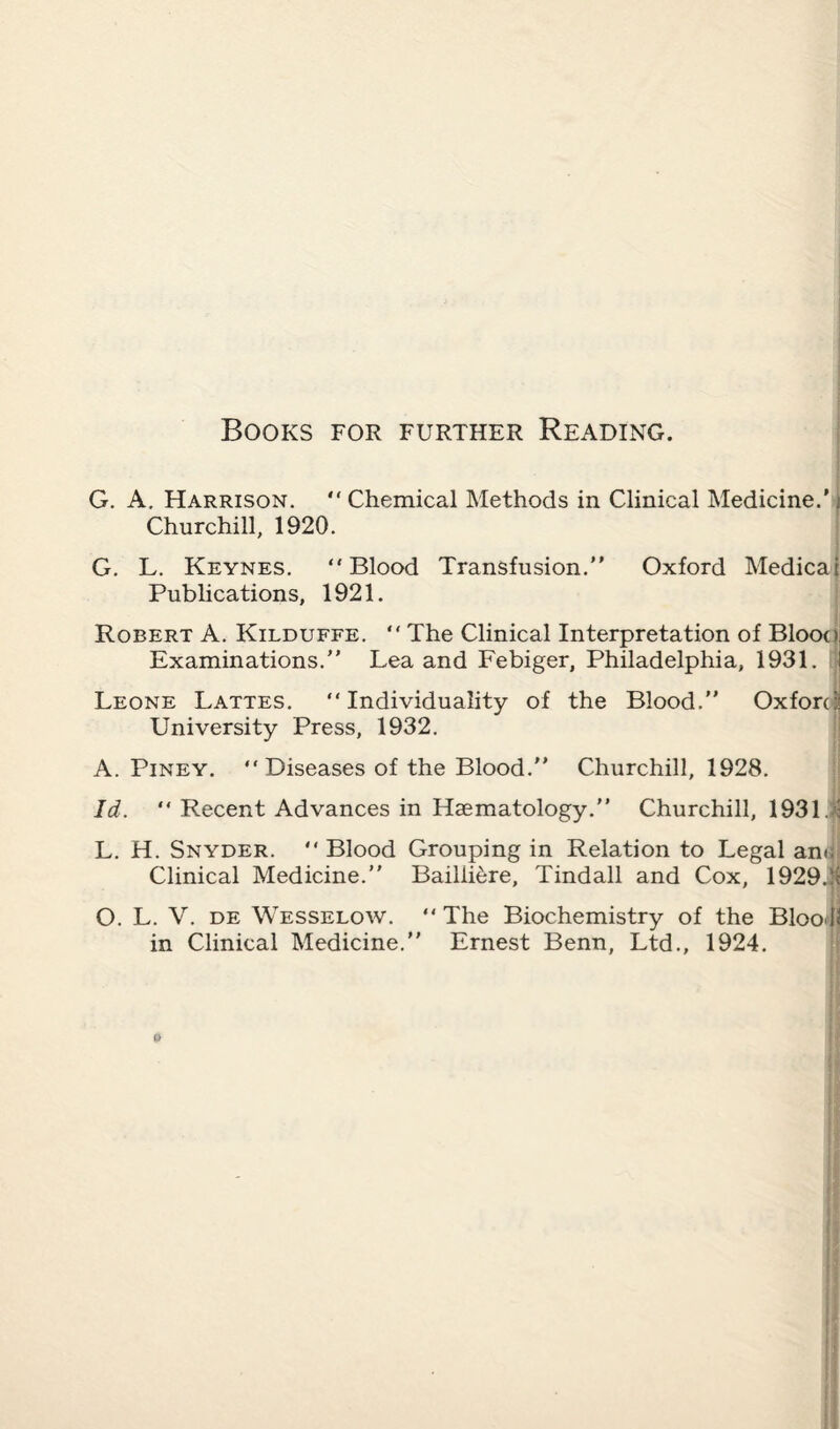 Books for further Reading. G. A. Harrison. “ Chemical Methods in Clinical Medicine.’) Churchill, 1920. G. L. Keynes. “Blood Transfusion.” Oxford Medicai Publications, 1921. Robert A. Kilduffe. “ The Clinical Interpretation of Blooa Examinations.” Lea and Febiger, Philadelphia, 1931. Leone Lattes. “Individuality of the Blood.” Oxford University Press, 1932. A. Piney. “Diseases of the Blood.” Churchill, 1928. Id. “ Recent Advances in Haematology.” Churchill, 1931. : L. H. Snyder. “Blood Grouping in Relation to Legal an<i Clinical Medicine.” Bailii^re, Tindall and Cox, 1929.!i O. L. V. de Wesselow. “ The Biochemistry of the Blool< in Clinical Medicine.” Ernest Benn, Ltd., 1924.