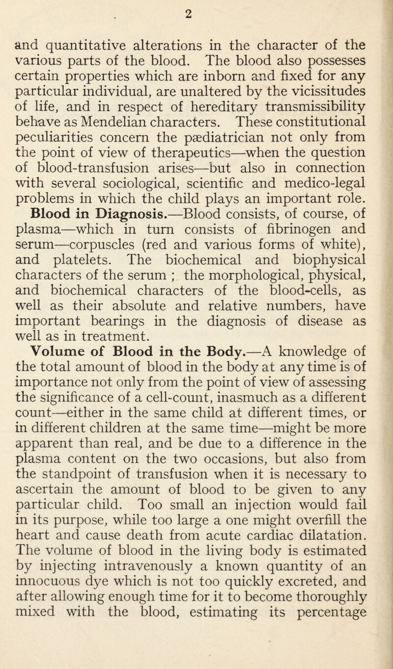and quantitative alterations in the character of the various parts of the blood. The blood also possesses certain properties which are inborn and fixed for any particular individual, are unaltered by the vicissitudes of life, and in respect of hereditary transmissibility behave as Mendelian characters. These constitutional peculiarities concern the paediatrician not only from the point of view of therapeutics—when the question of blood-transfusion arises—but also in connection with several sociological, scientific and medico-legal problems in which the child plays an important role. Blood in Diagnosis.—Blood consists, of course, of plasma—which in turn consists of fibrinogen and serum—corpuscles (red and various forms of white), and platelets. The biochemical and biophysical characters of the serum ; the morphological, physical, and biochemical characters of the blood-cells, as well as their absolute and relative numbers, have important bearings in the diagnosis of disease as well as in treatment. Volume of Blood in the Body.—A knowledge of the total amount of blood in the body at any time is of importance not only from the point of view of assessing the significance of a cell-count, inasmuch as a different count—either in the same child at different times, or in different children at the same time—might be more apparent than real, and be due to a difference in the plasma content on the two occasions, but also from the standpoint of transfusion when it is necessary to ascertain the amount of blood to be given to any particular child. Too small an injection would fail in its purpose, while too large a one might overfill the heart and cause death from acute cardiac dilatation. The volume of blood in the living body is estimated by injecting intravenously a known quantity of an innocuous dye which is not too quickly excreted, and after allowing enough time for it to become thoroughly mixed with the blood, estimating its percentage