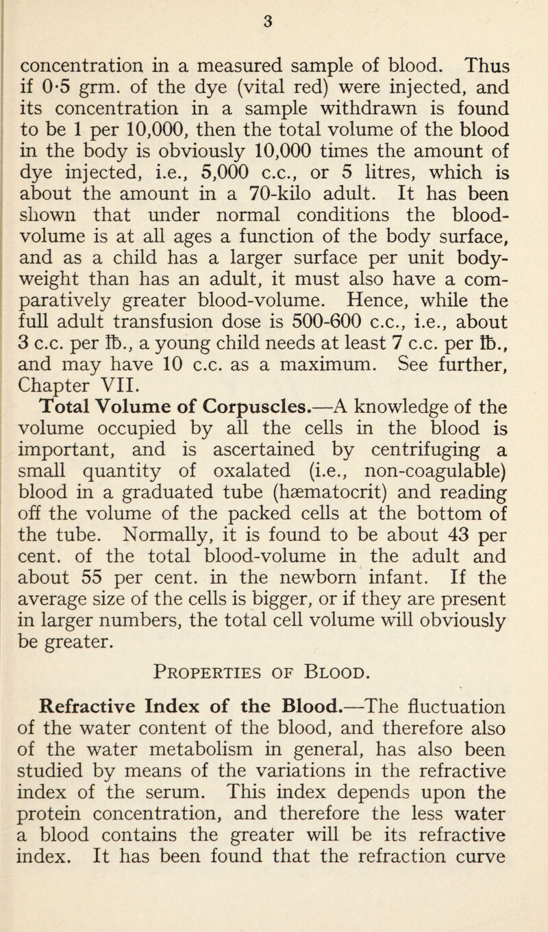 concentration in a measured sample of blood. Thus if 0-5 grm. of the dye (vital red) were injected, and its concentration in a sample withdrawn is found to be 1 per 10,000, then the total volume of the blood in the body is obviously 10,000 times the amount of dye injected, i.e., 5,000 c.c., or 5 litres, which is about the amount in a 70-kilo adult. It has been shown that under normal conditions the blood- volume is at all ages a function of the body surface, and as a child has a larger surface per unit body- weight than has an adult, it must also have a com¬ paratively greater blood-volume. Hence, while the full adult transfusion dose is 500-600 c.c., i.e., about 3 c.c. per lb., a young child needs at least 7 c.c. per lb., and may have 10 c.c. as a maximum. See further, Chapter VII. Total Volume of Corpuscles.—A knowledge of the volume occupied by all the cells in the blood is important, and is ascertained by centrifuging a small quantity of oxalated (i.e., non-coagulable) blood in a graduated tube (haematocrit) and reading off the volume of the packed cells at the bottom of the tube. Normally, it is found to be about 43 per cent, of the total blood-volume in the adult and about 55 per cent, in the newborn infant. If the average size of the cells is bigger, or if they are present in larger numbers, the total cell volume will obviously be greater. Properties of Blood. Refractive Index of the Blood.—The fluctuation of the water content of the blood, and therefore also of the water metabolism in general, has also been studied by means of the variations in the refractive index of the serum. This index depends upon the protein concentration, and therefore the less water a blood contains the greater will be its refractive index. It has been found that the refraction curve