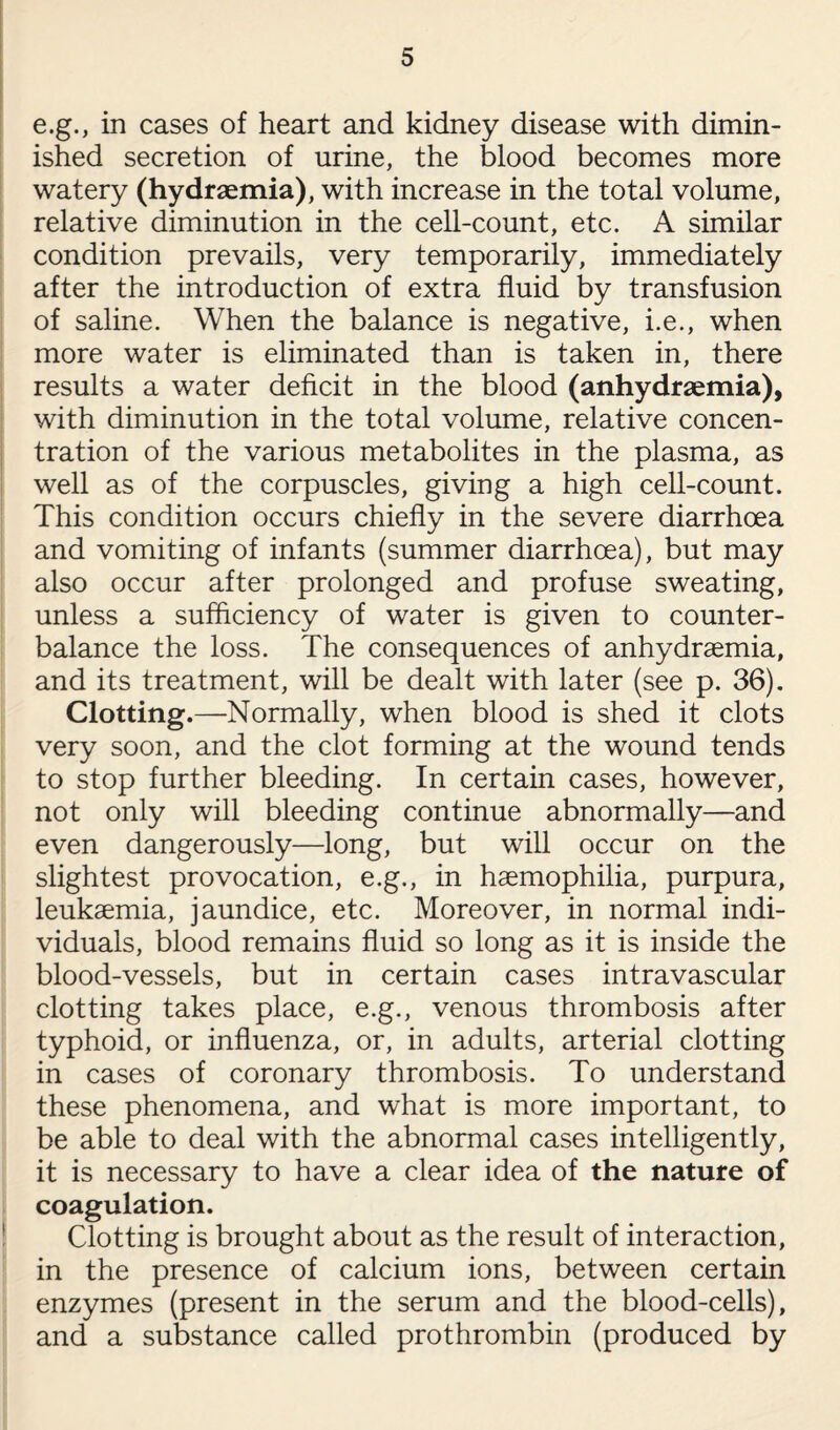 e.g., in cases of heart and kidney disease with dimin¬ ished secretion of urine, the blood becomes more watery (hydraemia), with increase in the total volume, relative diminution in the cell-count, etc. A similar condition prevails, very temporarily, immediately after the introduction of extra fluid by transfusion of saline. When the balance is negative, i.e., when more water is eliminated than is taken in, there results a water deficit in the blood (anhydraemia), with diminution in the total volume, relative concen¬ tration of the various metabolites in the plasma, as well as of the corpuscles, giving a high cell-count. This condition occurs chiefly in the severe diarrhoea and vomiting of infants (summer diarrhoea), but may also occur after prolonged and profuse sweating, unless a sufficiency of water is given to counter¬ balance the loss. The consequences of anhydraemia, and its treatment, will be dealt with later (see p. 36). Clotting.—Normally, when blood is shed it clots very soon, and the clot forming at the wound tends to stop further bleeding. In certain cases, however, not only will bleeding continue abnormally—and even dangerously—long, but will occur on the slightest provocation, e.g., in haemophilia, purpura, leukaemia, jaundice, etc. Moreover, in normal indi¬ viduals, blood remains fluid so long as it is inside the blood-vessels, but in certain cases intravascular clotting takes place, e.g., venous thrombosis after typhoid, or influenza, or, in adults, arterial clotting in cases of coronary thrombosis. To understand these phenomena, and what is more important, to be able to deal with the abnormal cases intelligently, it is necessary to have a clear idea of the nature of coagulation. Clotting is brought about as the result of interaction, in the presence of calcium ions, between certain enzymes (present in the serum and the blood-cells), and a substance called prothrombin (produced by