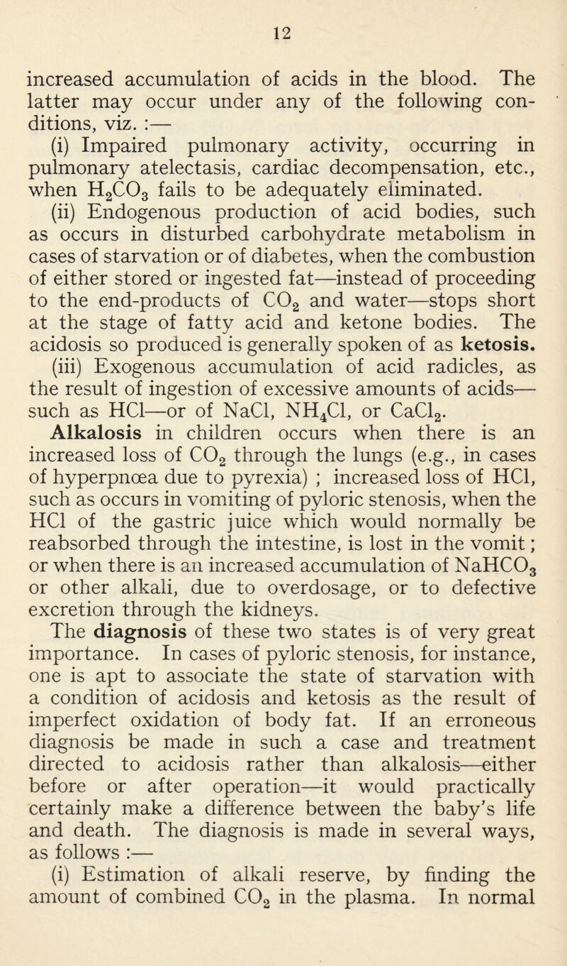 increased accumulation of acids in the blood. The latter may occur under any of the following con¬ ditions, viz. :— (i) Impaired pulmonary activity, occurring in pulmonary atelectasis, cardiac decompensation, etc., when H2C03 fails to be adequately eliminated. (ii) Endogenous production of acid bodies, such as occurs in disturbed carbohydrate metabolism in cases of starvation or of diabetes, when the combustion of either stored or ingested fat—instead of proceeding to the end-products of C02 and water—stops short at the stage of fatty acid and ketone bodies. The acidosis so produced is generally spoken of as ketosis. (iii) Exogenous accumulation of acid radicles, as the result of ingestion of excessive amounts of acids— such as HC1—or of NaCl, NH4C1, or CaCl2. Alkalosis in children occurs when there is an increased loss of C02 through the lungs (e.g., in cases of hyperpnoea due to pyrexia) ; increased loss of HC1, such as occurs in vomiting of pyloric stenosis, when the HC1 of the gastric juice which would normally be reabsorbed through the intestine, is lost in the vomit; or when there is an increased accumulation of NaHC03 or other alkali, due to overdosage, or to defective excretion through the kidneys. The diagnosis of these two states is of very great importance. In cases of pyloric stenosis, for instance, one is apt to associate the state of starvation with a condition of acidosis and ketosis as the result of imperfect oxidation of body fat. If an erroneous diagnosis be made in such a case and treatment directed to acidosis rather than alkalosis—either before or after operation—it would practically certainly make a difference between the baby's life and death. The diagnosis is made in several ways, as follows :— (i) Estimation of alkali reserve, by finding the amount of combined C02 in the plasma. In normal
