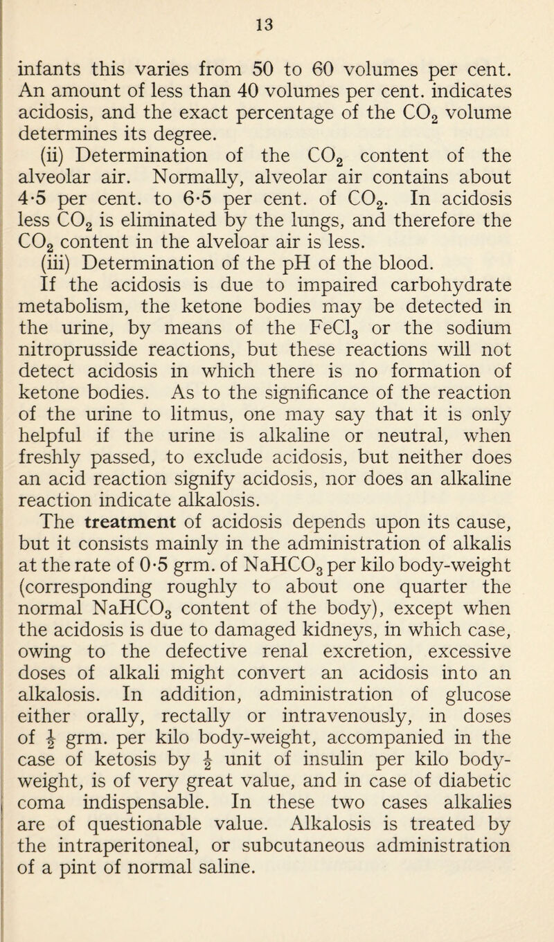 infants this varies from 50 to 60 volumes per cent. An amount of less than 40 volumes per cent, indicates acidosis, and the exact percentage of the C02 volume determines its degree. (ii) Determination of the C02 content of the alveolar air. Normally, alveolar air contains about 4-5 per cent, to 6-5 per cent, of C02. In acidosis less C02 is eliminated by the lungs, and therefore the C02 content in the alveloar air is less. (iii) Determination of the pH of the blood. If the acidosis is due to impaired carbohydrate metabolism, the ketone bodies may be detected in the urine, by means of the FeCl3 or the sodium nitroprusside reactions, but these reactions will not detect acidosis in which there is no formation of ketone bodies. As to the significance of the reaction of the urine to litmus, one may say that it is only helpful if the urine is alkaline or neutral, when freshly passed, to exclude acidosis, but neither does an acid reaction signify acidosis, nor does an alkaline reaction indicate alkalosis. The treatment of acidosis depends upon its cause, but it consists mainly in the administration of alkalis at the rate of 0-5 grm. of NaHC03 per kilo body-weight (corresponding roughly to about one quarter the normal NaHC03 content of the body), except when the acidosis is due to damaged kidneys, in which case, owing to the defective renal excretion, excessive doses of alkali might convert an acidosis into an alkalosis. In addition, administration of glucose either orally, rectally or intravenously, in doses of \ grm. per kilo body-weight, accompanied in the case of ketosis by J unit of insulin per kilo body- weight, is of very great value, and in case of diabetic coma indispensable. In these two cases alkalies are of questionable value. Alkalosis is treated by the intraperitoneal, or subcutaneous administration of a pint of normal saline.