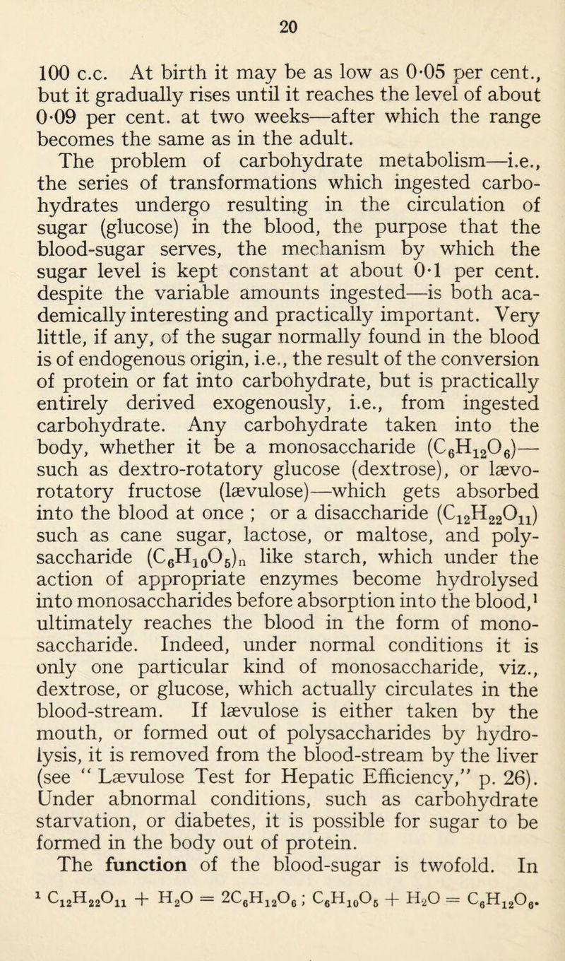 100 c.c. At birth it may be as low as 0-05 per cent., but it gradually rises until it reaches the level of about 0*09 per cent, at two weeks—after which the range becomes the same as in the adult. The problem of carbohydrate metabolism—i.e., the series of transformations which ingested carbo¬ hydrates undergo resulting in the circulation of sugar (glucose) in the blood, the purpose that the blood-sugar serves, the mechanism by which the sugar level is kept constant at about 0T per cent, despite the variable amounts ingested—is both aca¬ demically interesting and practically important. Very little, if any, of the sugar normally found in the blood is of endogenous origin, i.e., the result of the conversion of protein or fat into carbohydrate, but is practically entirely derived exogenously, i.e., from ingested carbohydrate. Any carbohydrate taken into the body, whether it be a monosaccharide (C6H1206)— such as dextro-rotatory glucose (dextrose), or laevo- rotatory fructose (laevulose)—which gets absorbed into the blood at once ; or a disaccharide (C12H22011) such as cane sugar, lactose, or maltose, and poly¬ saccharide (C6H10O5)n like starch, which under the action of appropriate enzymes become hydrolysed into monosaccharides before absorption into the blood,1 ultimately reaches the blood in the form of mono¬ saccharide. Indeed, under normal conditions it is only one particular kind of monosaccharide, viz., dextrose, or glucose, which actually circulates in the blood-stream. If laevulose is either taken by the mouth, or formed out of polysaccharides by hydro¬ lysis, it is removed from the blood-stream by the liver (see “ Laevulose Test for Hepatic Efficiency,” p. 26). Under abnormal conditions, such as carbohydrate starvation, or diabetes, it is possible for sugar to be formed in the body out of protein. The function of the blood-sugar is twofold. In 1 ^12^22^x1 T E20 = 2C6H1206; C6H10O6 -f- H20 = C6H1206.