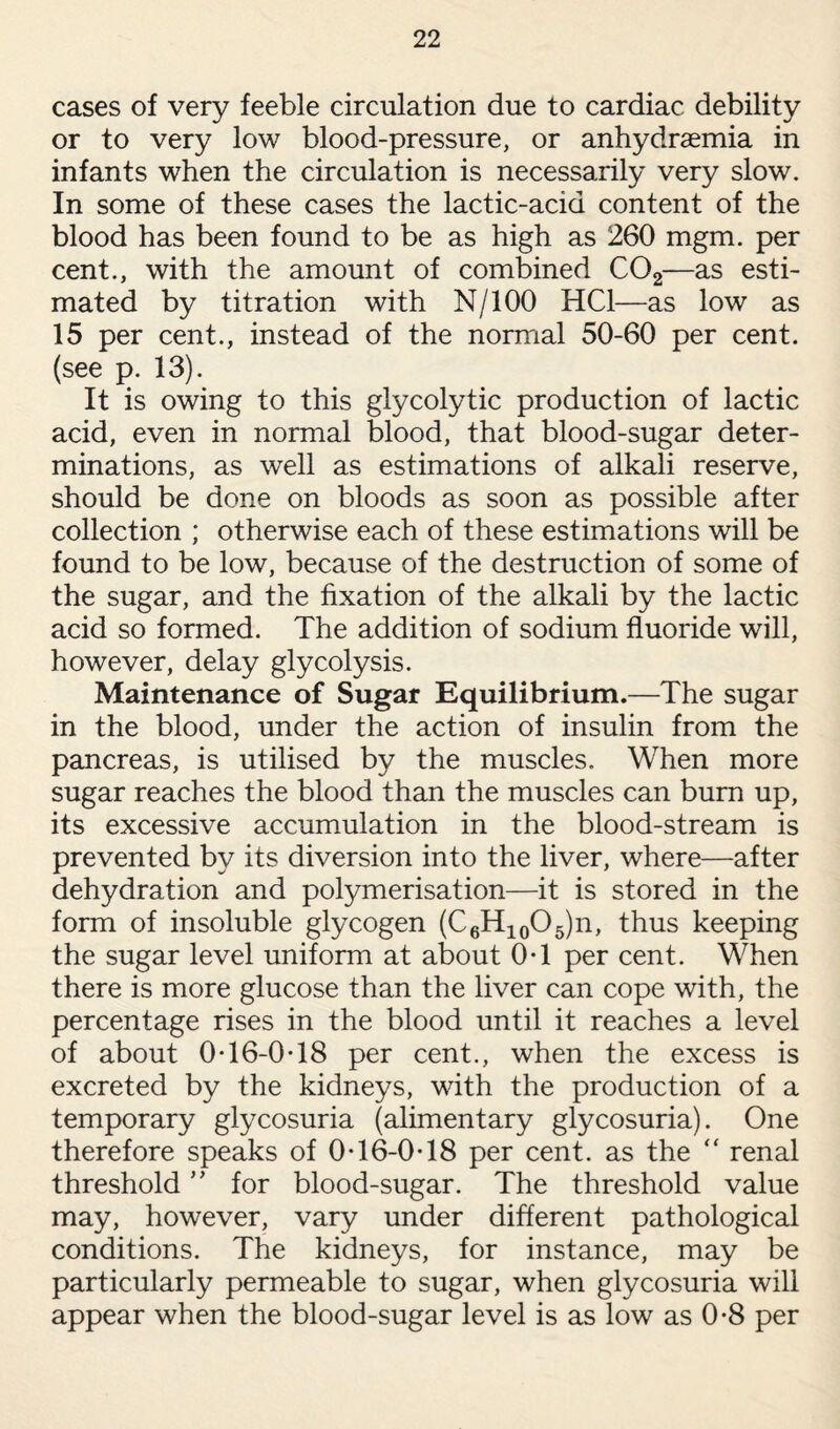 cases of very feeble circulation due to cardiac debility or to very low blood-pressure, or anhydraemia in infants when the circulation is necessarily very slow. In some of these cases the lactic-acid content of the blood has been found to be as high as 260 mgm. per cent., with the amount of combined C02—as esti¬ mated by titration with N/100 HC1—as low as 15 per cent., instead of the normal 50-60 per cent, (see p. 13). It is owing to this glycolytic production of lactic acid, even in normal blood, that blood-sugar deter¬ minations, as well as estimations of alkali reserve, should be done on bloods as soon as possible after collection ; otherwise each of these estimations will be found to be low, because of the destruction of some of the sugar, and the fixation of the alkali by the lactic acid so formed. The addition of sodium fluoride will, however, delay glycolysis. Maintenance of Sugar Equilibrium.—The sugar in the blood, under the action of insulin from the pancreas, is utilised by the muscles. When more sugar reaches the blood than the muscles can bum up, its excessive accumulation in the blood-stream is prevented by its diversion into the liver, where—after dehydration and polymerisation—it is stored in the form of insoluble glycogen (C6H10O5)n, thus keeping the sugar level uniform at about 0T per cent. When there is more glucose than the liver can cope with, the percentage rises in the blood until it reaches a level of about 0T6-0T8 per cent., when the excess is excreted by the kidneys, with the production of a temporary glycosuria (alimentary glycosuria). One therefore speaks of 0-16-0T8 per cent, as the “ renal threshold ” for blood-sugar. The threshold value may, however, vary under different pathological conditions. The kidneys, for instance, may be particularly permeable to sugar, when glycosuria will appear when the blood-sugar level is as low as 0-8 per
