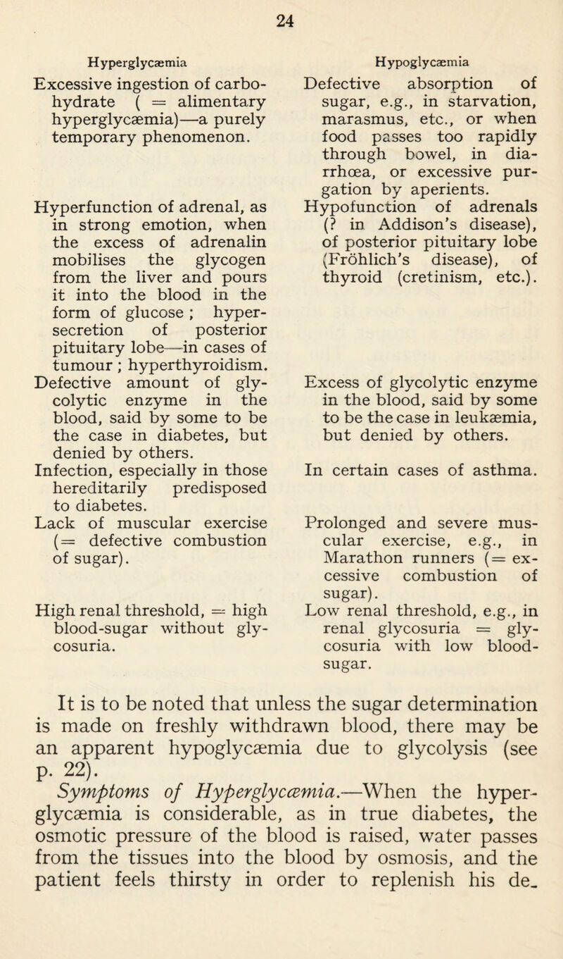 Hyperglycaemia Excessive ingestion of carbo¬ hydrate ( = alimentary hyperglycaemia)—a purely temporary phenomenon. Hyperfunction of adrenal, as in strong emotion, when the excess of adrenalin mobilises the glycogen from the liver and pours it into the blood in the form of glucose ; hyper¬ secretion of posterior pituitary lobe—in cases of tumour ; hyperthyroidism. Defective amount of gly¬ colytic enzyme in the blood, said by some to be the case in diabetes, but denied by others. Infection, especially in those hereditarily predisposed to diabetes. Lack of muscular exercise (= defective combustion of sugar). High renal threshold, — high blood-sugar without gly¬ cosuria. Hypoglycaemia Defective absorption of sugar, e.g., in starvation, marasmus, etc., or when food passes too rapidly through bowel, in dia¬ rrhoea, or excessive pur¬ gation by aperients. Hypofunction of adrenals (? in Addison’s disease), of posterior pituitary lobe (Frohlich's disease), of thyroid (cretinism, etc.). Excess of glycolytic enzyme in the blood, said by some to be the case in leukaemia, but denied by others. In certain cases of asthma. Prolonged and severe mus¬ cular exercise, e.g., in Marathon runners (= ex¬ cessive combustion of sugar). Low renal threshold, e.g., in renal glycosuria = gly¬ cosuria with low blood- sugar. It is to be noted that unless the sugar determination is made on freshly withdrawn blood, there may be an apparent hypoglycaemia due to glycolysis (see p. 22). Symptoms of Hyperglyccemia.—When the hyper¬ glycaemia is considerable, as in true diabetes, the osmotic pressure of the blood is raised, water passes from the tissues into the blood by osmosis, and the patient feels thirsty in order to replenish his de_