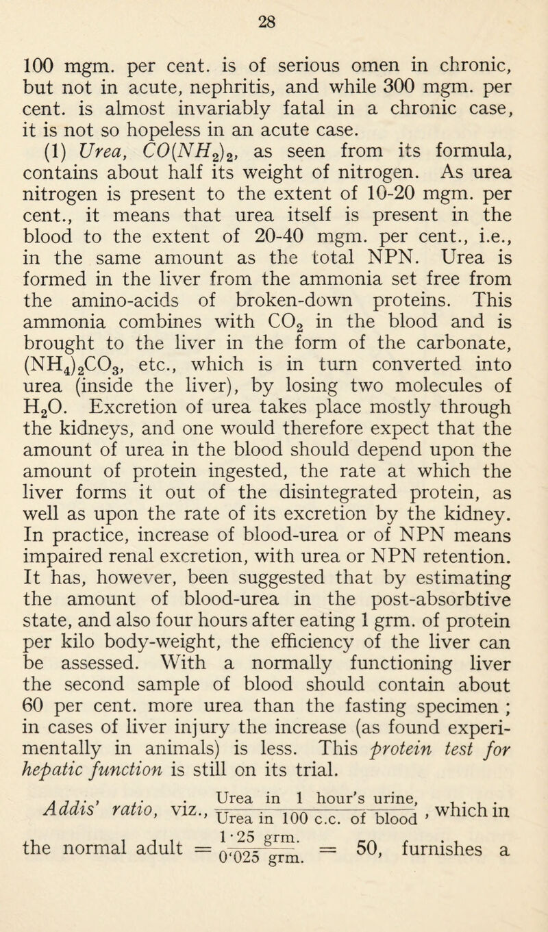 100 mgm. per cent, is of serious omen in chronic, but not in acute, nephritis, and while 300 mgm. per cent, is almost invariably fatal in a chronic case, it is not so hopeless in an acute case. (i) Urea, CO(NH2)2, as seen from its formula, contains about half its weight of nitrogen. As urea nitrogen is present to the extent of 10-20 mgm. per cent., it means that urea itself is present in the blood to the extent of 20-40 mgm. per cent., i.e., in the same amount as the total NPN. Urea is formed in the liver from the ammonia set free from the amino-acids of broken-down proteins. This ammonia combines with C02 in the blood and is brought to the liver in the form of the carbonate, (NH4)2C03, etc., which is in turn converted into urea (inside the liver), by losing two molecules of H20. Excretion of urea takes place mostly through the kidneys, and one would therefore expect that the amount of urea in the blood should depend upon the amount of protein ingested, the rate at which the liver forms it out of the disintegrated protein, as well as upon the rate of its excretion by the kidney. In practice, increase of blood-urea or of NPN means impaired renal excretion, with urea or NPN retention. It has, however, been suggested that by estimating the amount of blood-urea in the post-absorbtive state, and also four hours after eating 1 grm. of protein per kilo body-weight, the efficiency of the liver can be assessed. With a normally functioning liver the second sample of blood should contain about 60 per cent, more urea than the fasting specimen ; in cases of liver injury the increase (as found experi¬ mentally in animals) is less. This protein test for hepatic function is still on its trial. Addis' ratio, viz. Urea in 1 hour’s nrinp ' Urea in 100 c.c. of blood the normal adult = 1 • 25 grm. 0‘025 grm. 50, furnishes a