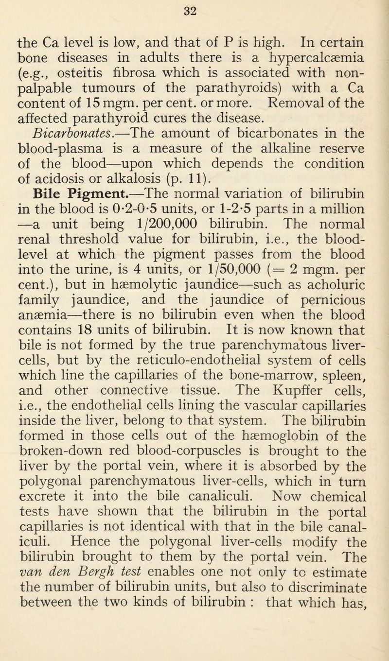 the Ca level is low, and that of P is high. In certain bone diseases in adults there is a hypercalcaemia (e.g., osteitis fibrosa which is associated with non- palpable tumours of the parathyroids) with a Ca content of 15 mgm. per cent, or more. Removal of the affected parathyroid cures the disease. Bicarbonates.—The amount of bicarbonates in the blood-plasma is a measure of the alkaline reserve of the blood—upon which depends the condition of acidosis or alkalosis (p. 11). Bile Pigment.—The normal variation of bilirubin in the blood is 0-2-0-5 units, or 1-2-5 parts in a million —a unit being 1/200,000 bilirubin. The normal renal threshold value for bilirubin, i.e., the blood- level at which the pigment passes from the blood into the urine, is 4 units, or 1/50,000 (= 2 mgm. per cent.), but in haemolytic jaundice—such as acholuric family jaundice, and the jaundice of pernicious anaemia—there is no bilirubin even when the blood contains 18 units of bilirubin. It is now known that bile is not formed by the true parenchymatous liver- cells, but by the reticulo-endotheiial system of cells which line the capillaries of the bone-marrow, spleen, and other connective tissue. The Kupffer cells, i.e., the endothelial cells lining the vascular capillaries inside the liver, belong to that system. The bilirubin formed in those cells out of the haemoglobin of the broken-down red blood-corpuscles is brought to the liver by the portal vein, where it is absorbed by the polygonal parenchymatous liver-cells, which in turn excrete it into the bile canaliculi. Now chemical tests have shown that the bilirubin in the portal capillaries is not identical with that in the bile canal¬ iculi. Hence the polygonal liver-cells modify the bilirubin brought to them by the portal vein. The van den Bergh test enables one not only to estimate the number of bilirubin units, but also to discriminate between the two kinds of bilirubin : that which has,