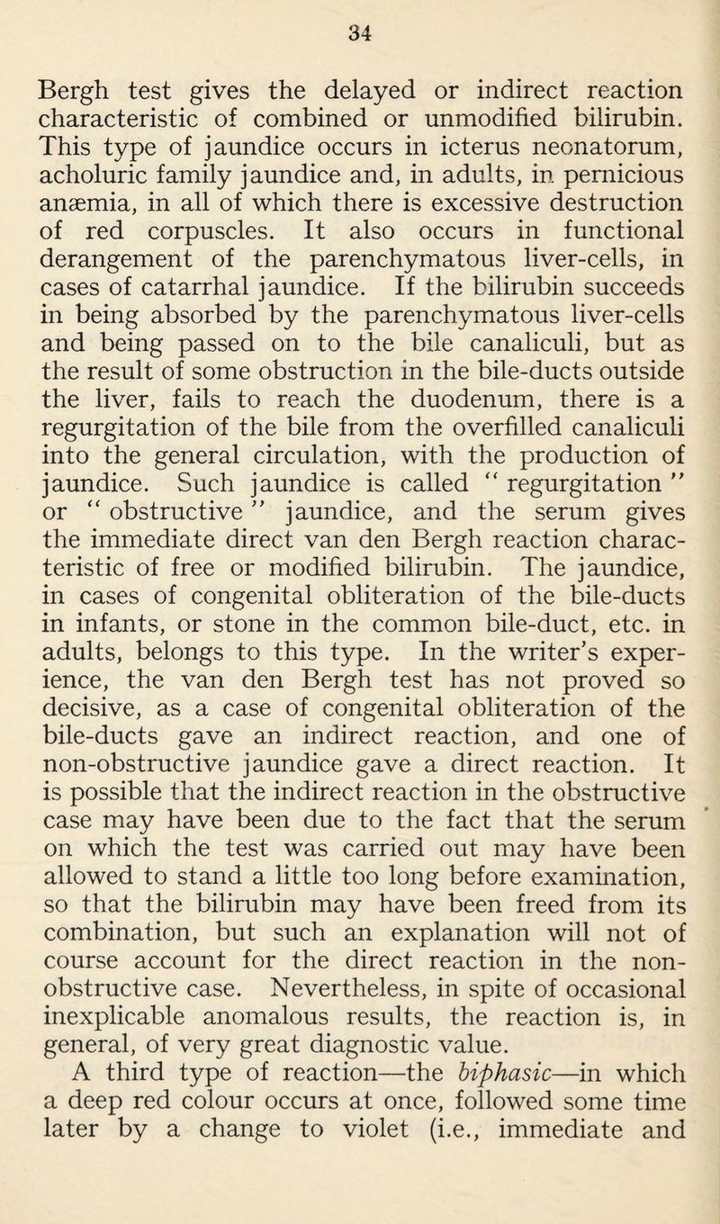Bergh test gives the delayed or indirect reaction characteristic of combined or unmodified bilirubin. This type of jaundice occurs in icterus neonatorum, acholuric family jaundice and, in adults, in pernicious anaemia, in all of which there is excessive destruction of red corpuscles. It also occurs in functional derangement of the parenchymatous liver-cells, in cases of catarrhal jaundice. If the bilirubin succeeds in being absorbed by the parenchymatous liver-cells and being passed on to the bile canaliculi, but as the result of some obstruction in the bile-ducts outside the liver, fails to reach the duodenum, there is a regurgitation of the bile from the overfilled canaliculi into the general circulation, with the production of jaundice. Such jaundice is called “ regurgitation ” or “ obstructive ” jaundice, and the serum gives the immediate direct van den Bergh reaction charac¬ teristic of free or modified bilirubin. The jaundice, in cases of congenital obliteration of the bile-ducts in infants, or stone in the common bile-duct, etc. in adults, belongs to this type. In the writer’s exper¬ ience, the van den Bergh test has not proved so decisive, as a case of congenital obliteration of the bile-ducts gave an indirect reaction, and one of non-obstructive jaundice gave a direct reaction. It is possible that the indirect reaction in the obstructive case may have been due to the fact that the serum on which the test was carried out may have been allowed to stand a little too long before examination, so that the bilirubin may have been freed from its combination, but such an explanation will not of course account for the direct reaction in the non¬ obstructive case. Nevertheless, in spite of occasional inexplicable anomalous results, the reaction is, in general, of very great diagnostic value. A third type of reaction—the biphasic—in which a deep red colour occurs at once, followed some time later by a change to violet (i.e., immediate and