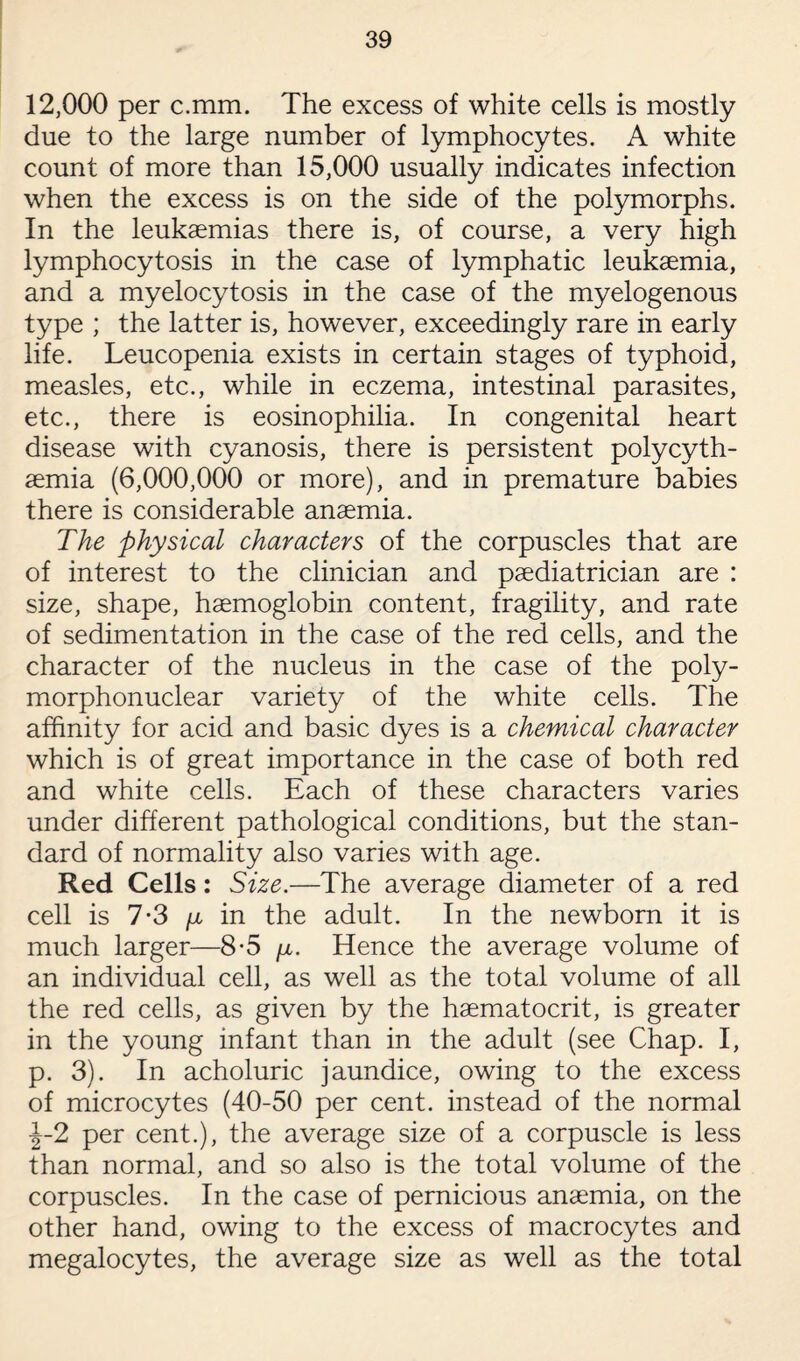 12,000 per c.mm. The excess of white cells is mostly due to the large number of lymphocytes. A white count of more than 15,000 usually indicates infection when the excess is on the side of the polymorphs. In the leukaemias there is, of course, a very high lymphocytosis in the case of lymphatic leukaemia, and a myelocytosis in the case of the myelogenous type ; the latter is, however, exceedingly rare in early life. Leucopenia exists in certain stages of typhoid, measles, etc., while in eczema, intestinal parasites, etc., there is eosinophilia. In congenital heart disease with cyanosis, there is persistent polycyth- aemia (6,000,000 or more), and in premature babies there is considerable anaemia. The physical characters of the corpuscles that are of interest to the clinician and paediatrician are : size, shape, haemoglobin content, fragility, and rate of sedimentation in the case of the red cells, and the character of the nucleus in the case of the poly¬ morphonuclear variety of the white cells. The affinity for acid and basic dyes is a chemical character which is of great importance in the case of both red and white cells. Each of these characters varies under different pathological conditions, but the stan¬ dard of normality also varies with age. Red Cells: Size.—The average diameter of a red cell is 7-3 /x in the adult. In the newborn it is much larger—8-5 \x. Hence the average volume of an individual cell, as well as the total volume of all the red cells, as given by the haematocrit, is greater in the young infant than in the adult (see Chap. I, p. 3). In acholuric jaundice, owing to the excess of microcytes (40-50 per cent, instead of the normal •|-2 per cent.), the average size of a corpuscle is less than normal, and so also is the total volume of the corpuscles. In the case of pernicious anaemia, on the other hand, owing to the excess of macrocytes and megalocytes, the average size as well as the total