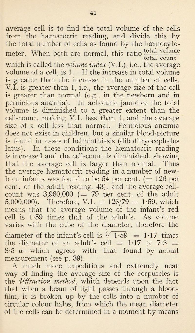 average cell is to find the total volume of the cells from the haematocrit reading, and divide this by the total number of cells as found by the haemocyto- meter. When both are normal, this ratio totaj volume total count which is called the volume index (V.I.), i.e., the average volume of a cell, is 1. If the increase in total volume is greater than the increase in the number of cells, V.I. is greater than 1, i.e., the average size of the cell is greater than normal (e.g., in the newborn and in pernicious anaemia). In acholuric jaundice the total volume is diminished to a greater extent than the cell-count, making V.I. less than 1, and the average size of a cell less than normal. Pernicious anaemia does not exist in children, but a similar blood-picture is found in cases of helminthiasis (dibothryocephalus latus). In these conditions the haematocrit reading is increased and the cell-count is diminished, showing that the average cell is larger than normal. Thus the average haematocrit reading in a number of new¬ born infants was found to be 54 per cent. (= 126 per cent, of the adult reading, 43), and the average cell- count was 3.960,000 (= 79 per cent, of the adult 5,000,000). Therefore, V.I. = 126/79 = 1-59, which means that the average volume of the infant's red cell is 1-59 times that of the adult’s. As volume varies with the cube of the diameter, therefore the 3 _ diameter of the infant’s cell is V 1*59 = 1T7 times the diameter of an adult’s cell = 1T7 X 7-3 = 8-5 fi—which agrees with that found by actual measurement (see p. 39). A much more expeditious and extremely neat way of finding the average size of the corpuscles is the diffraction method, which depends upon the fact that when a beam of light passes through a blood- film, it is broken up by the cells into a number of circular colour halos, from which the mean diameter of the cells can be determined in a moment by means
