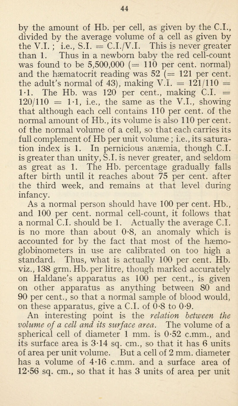 by the amount of Hb. per cell, as given by the C.I., divided by the average volume of a cell as given by the V.I. ; i.e., S.I. = C.I./V.I. This is never greater than 1. Thus in a newborn baby the red cell-count was found to be 5,500,000 (= 110 per cent, normal) and the haematocrit reading was 52 (= 121 per cent, the adult's normal of 43), making V.I. = 121/110 = IT. The Hb. was 120 per cent., making C.I. = 120/110 — IT, i.e., the same as the V.I., showing that although each cell contains 110 per cent, of the normal amount of Hb., its volume is also 110 per cent, of the normal volume of a cell, so that each carries its full complement of Hb per unit volume ; i.e., its satura¬ tion index is 1. In pernicious anaemia, though C.I. is greater than unity, S.I. is never greater, and seldom as great as 1. The Hb. percentage gradually falls after birth until it reaches about 75 per cent, after the third week, and remains at that level during infancy. As a normal person should have 100 per cent. Hb., and 100 per cent, normal cell-count, it follows that a normal C.I. should be 1. Actually the average C.I. is no more than about 0-8, an anomaly which is accounted for by the fact that most of the haemo- globinometers in use are calibrated on too high a standard. Thus, what is actually 100 per cent. Hb. viz., 138 grm. Hb. per litre, though marked accurately on Haldane’s apparatus as 100 per cent., is given on other apparatus as anything between 80 and 90 per cent., so that a normal sample of blood would, on these apparatus, give a C.I. of 0-8 to 0*9. An interesting point is the relation between the volume of a cell and its surface area. The volume of a spherical cell of diameter 1 mm. is 0-52 c.mm., and its surface area is 3T4 sq. cm., so that it has 6 units of area per unit volume. But a cell of 2 mm. diameter has a volume of 4T6 c.mm. and a surface area of 12-56 sq. cm., so that it has 3 units of area per unit