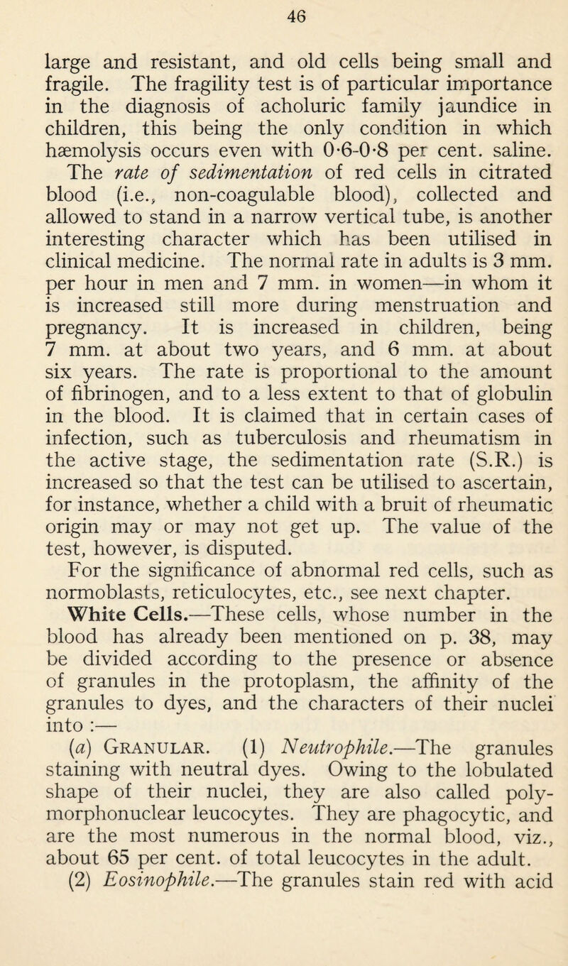 large and resistant, and old cells being small and fragile. The fragility test is of particular importance in the diagnosis of acholuric family jaundice in children, this being the only condition in which haemolysis occurs even with 0-6-0-8 per cent, saline. The rate of sedimentation of red cells in citrated blood (i.e., non-coagulable blood), collected and allowed to stand in a narrow vertical tube, is another interesting character which has been utilised in clinical medicine. The normal rate in adults is 3 mm. per hour in men and 7 mm. in women—in whom it is increased still more during menstruation and pregnancy. It is increased in children, being 7 mm. at about two years, and 6 mm. at about six years. The rate is proportional to the amount of fibrinogen, and to a less extent to that of globulin in the blood. It is claimed that in certain cases of infection, such as tuberculosis and rheumatism in the active stage, the sedimentation rate (S.R.) is increased so that the test can be utilised to ascertain, for instance, whether a child with a bruit of rheumatic origin may or may not get up. The value of the test, however, is disputed. For the significance of abnormal red cells, such as normoblasts, reticulocytes, etc., see next chapter. White Cells.—These cells, whose number in the blood has already been mentioned on p. 38, may be divided according to the presence or absence of granules in the protoplasm, the affinity of the granules to dyes, and the characters of their nuclei into :— (a) Granular. (1) Neutrophile.—The granules staining with neutral dyes. Owing to the lobulated shape of their nuclei, they are also called poly¬ morphonuclear leucocytes. They are phagocytic, and are the most numerous in the normal blood, viz., about 65 per cent, of total leucocytes in the adult. (2) Eosinophile.—The granules stain red with acid