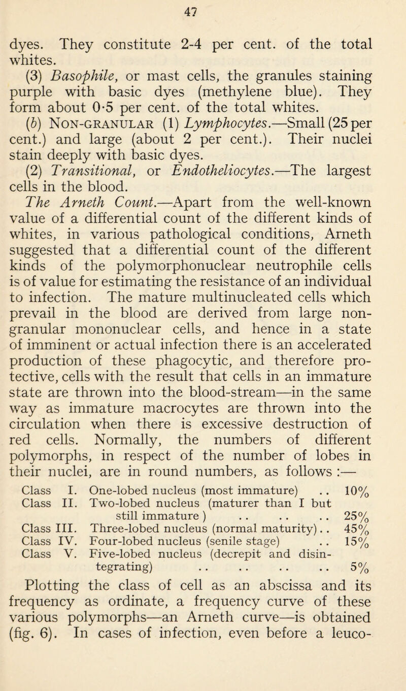 4? dyes. They constitute 2-4 per cent, of the total whites. (3) Basophile, or mast cells, the granules staining purple with basic dyes (methylene blue). They form about 0-5 per cent, of the total whites. (b) Non-granular (1) Lymphocytes.—Small (25 per cent.) and large (about 2 per cent.). Their nuclei stain deeply with basic dyes. (2) Transitional, or Endotheliocytes.—The largest cells in the blood. The Arneth Count.—Apart from the well-known value of a differential count of the different kinds of whites, in various pathological conditions, Arneth suggested that a differential count of the different kinds of the polymorphonuclear neutrophile cells is of value for estimating the resistance of an individual to infection. The mature multinucleated cells which prevail in the blood are derived from large non- granular mononuclear cells, and hence in a state of imminent or actual infection there is an accelerated production of these phagocytic, and therefore pro¬ tective, cells with the result that cells in an immature state are thrown into the blood-stream—in the same way as immature macrocytes are thrown into the circulation when there is excessive destruction of red cells. Normally, the numbers of different polymorphs, in respect of the number of lobes in their nuclei, are in round numbers, as follows :— Class I. One-lobed nucleus (most immature) .. 10% Class II. Two-lobed nucleus (maturer than I but still immature) . . . . 25% Class III. Three-lobed nucleus (normal maturity).. 45% Class IV. Four-lobed nucleus (senile stage) . . 15% Class V. Five-lobed nucleus (decrepit and disin¬ tegrating) .. . . .. .. 5% Plotting the class of cell as an abscissa and its frequency as ordinate, a frequency curve of these various polymorphs—an Arneth curve—is obtained