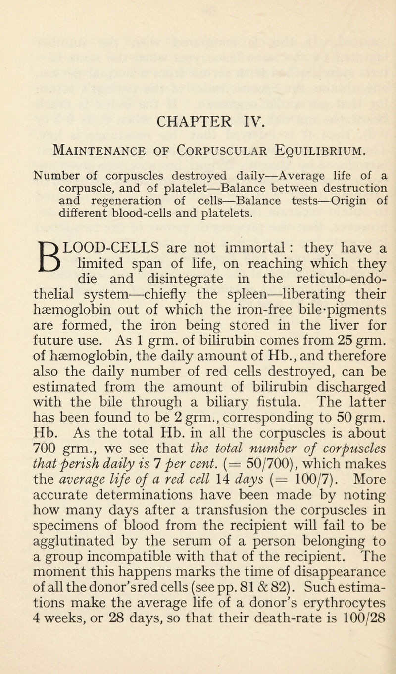 CHAPTER IV. Maintenance of Corpuscular Equilibrium. Number of corpuscles destroyed daily—Average life of a corpuscle, and of platelet—Balance between destruction and regeneration of cells—Balance tests—Origin of different blood-cells and platelets. BLOOD-CELLS are not immortal: they have a limited span of life, on reaching which they die and disintegrate in the reticulo-endo- thelial system—chiefly the spleen—liberating their haemoglobin out of which the iron-free bile-pigments are formed, the iron being stored in the liver for future use. As 1 grm. of bilirubin comes from 25 grm. of haemoglobin, the daily amount of Hb., and therefore also the daily number of red cells destroyed, can be estimated from the amount of bilirubin discharged with the bile through a biliary fistula. The latter has been found to be 2 grm., corresponding to 50 grm. Hb. As the total Hb. in all the corpuscles is about 700 grm., we see that the total number of corpuscles that perish daily is 7 per cent. (= 50/700), which makes the average life of a red cell 14 days (= 100/7). More accurate determinations have been made by noting how many days after a transfusion the corpuscles in specimens of blood from the recipient will fail to be agglutinated by the serum of a person belonging to a group incompatible with that of the recipient. The moment this happens marks the time of disappearance of all the donor’s red cells (see pp. 81 & 82). Such estima¬ tions make the average life of a donor’s erythrocytes 4 weeks, or 28 days, so that their death-rate is 100/28