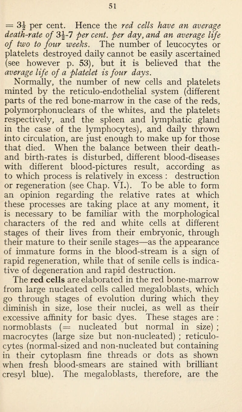 = 3J per cent. Hence the red cells have an average death-rate of 3J-7 per cent, per day, and an average life of two to four weeks. The number of leucocytes or platelets destroyed daily cannot be easily ascertained (see however p. 53), but it is believed that the average life of a platelet is four days. Normally, the number of new cells and platelets minted by the reticulo-endothelial system (different parts of the red bone-marrow in the case of the reds, polymorphonuclears of the whites, and the platelets respectively, and the spleen and lymphatic gland in the case of the lymphocytes), and daily thrown into circulation, are just enough to make up for those that died. When the balance between their death- and birth-rates is disturbed, different blood-diseases with different blood-pictures result, according as to which process is relatively in excess : destruction or regeneration (see Chap. VI.). To be able to form an opinion regarding the relative rates at which these processes are taking place at any moment, it is necessary to be familiar with the morphological characters of the red and white cells at different stages of their lives from their embryonic, through their mature to their senile stages—as the appearance of immature forms in the blood-stream is a sign of rapid regeneration, while that of senile cells is indica¬ tive of degeneration and rapid destruction. The red cells are elaborated in the red bone-marrow from large nucleated cells called megaloblasts, which go through stages of evolution during which they diminish in size, lose their nuclei, as well as their excessive affinity for basic dyes. These stages are : normoblasts (= nucleated but normal in size) ; macrocytes (large size but non-nucleated) ; reticulo¬ cytes (normal-sized and non-nucleated but containing in their cytoplasm fine threads or dots as shown when fresh blood-smears are stained with brilliant cresyl blue). The megaloblasts, therefore, are the