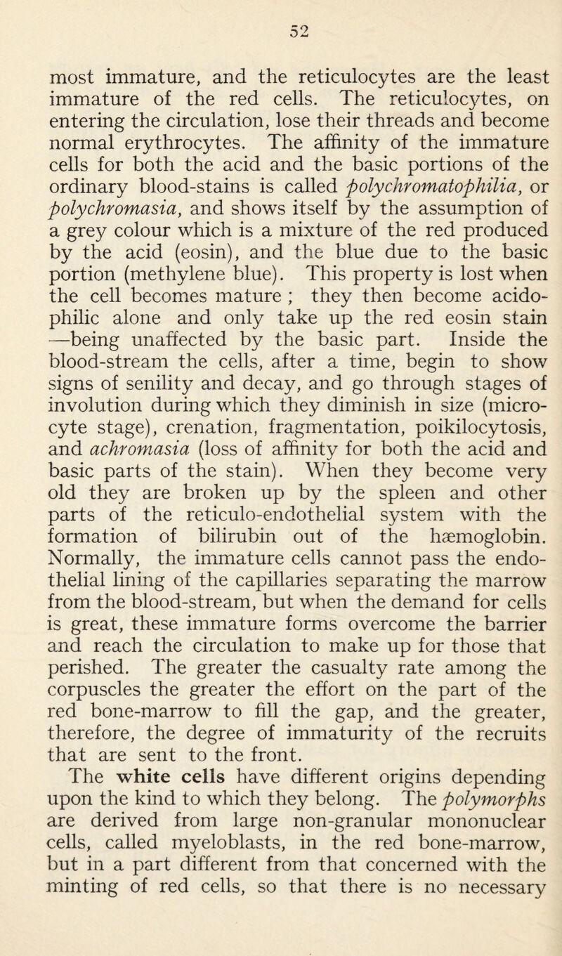 most immature, and the reticulocytes are the least immature of the red cells. The reticulocytes, on entering the circulation, lose their threads and become normal erythrocytes. The affinity of the immature cells for both the acid and the basic portions of the ordinary blood-stains is called polychromatophilia, or polychromasia, and shows itself by the assumption of a grey colour which is a mixture of the red produced by the acid (eosin), and the blue due to the basic portion (methylene blue). This property is lost when the cell becomes mature ; they then become acido¬ philic alone and only take up the red eosin stain —being unaffected by the basic part. Inside the blood-stream the cells, after a time, begin to show signs of senility and decay, and go through stages of involution during which they diminish in size (micro¬ cyte stage), crenation, fragmentation, poikilocytosis, and achromasia (loss of affinity for both the acid and basic parts of the stain). When they become very old they are broken up by the spleen and other parts of the reticulo-endothelial system with the formation of bilirubin out of the haemoglobin. Normally, the immature cells cannot pass the endo¬ thelial lining of the capillaries separating the marrow from the blood-stream, but when the demand for cells is great, these immature forms overcome the barrier and reach the circulation to make up for those that perished. The greater the casualty rate among the corpuscles the greater the effort on the part of the red bone-marrow to fill the gap, and the greater, therefore, the degree of immaturity of the recruits that are sent to the front. The white cells have different origins depending upon the kind to which they belong. The polymorphs are derived from large non-granular mononuclear cells, called myeloblasts, in the red bone-marrow, but in a part different from that concerned with the minting of red cells, so that there is no necessary