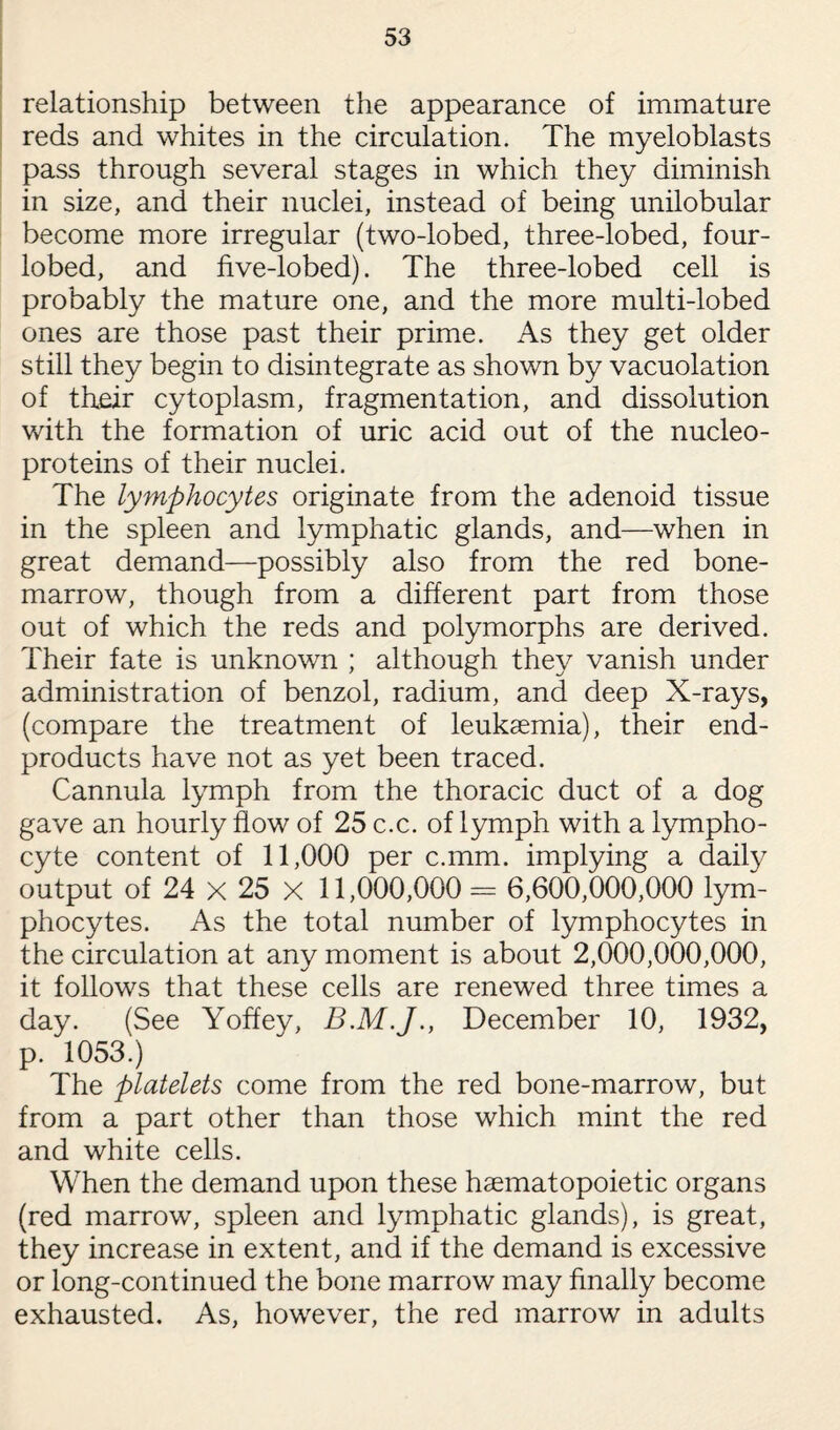relationship between the appearance of immature reds and whites in the circulation. The myeloblasts pass through several stages in which they diminish in size, and their nuclei, instead of being unilobular become more irregular (two-lobed, three-lobed, four- lobed, and five-lobed). The three-lobed cell is probably the mature one, and the more multi-lobed ones are those past their prime. As they get older still they begin to disintegrate as shown by vacuolation of their cytoplasm, fragmentation, and dissolution with the formation of uric acid out of the nucleo- proteins of their nuclei. The lymphocytes originate from the adenoid tissue in the spleen and lymphatic glands, and—when in great demand—possibly also from the red bone- marrow, though from a different part from those out of which the reds and polymorphs are derived. Their fate is unknown ; although they vanish under administration of benzol, radium, and deep X-rays, (compare the treatment of leukaemia), their end- products have not as yet been traced. Cannula lymph from the thoracic duct of a dog gave an hourly flow of 25 c.c. of lymph with a lympho¬ cyte content of 11,000 per c.mm. implying a daily output of 24 x 25 X 11,000,000 = 6,600,000,000 lym¬ phocytes. As the total number of lymphocytes in the circulation at any moment is about 2,000,000,000, it follows that these cells are renewed three times a day. (See Yoffey, December 10, 1932, p. 1053.) The platelets come from the red bone-marrow, but from a part other than those which mint the red and white cells. When the demand upon these haematopoietic organs (red marrow, spleen and lymphatic glands), is great, they increase in extent, and if the demand is excessive or long-continued the bone marrow may finally become exhausted. As, however, the red marrow in adults