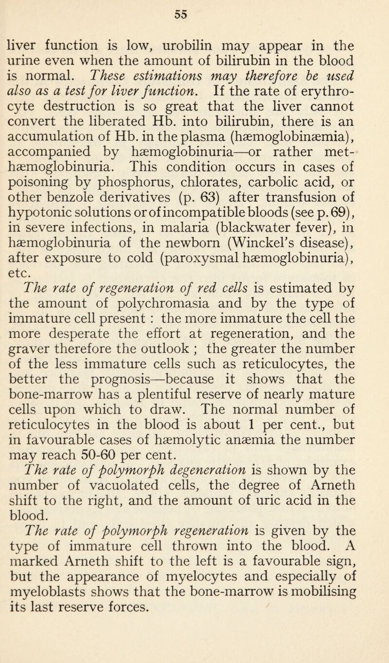 liver function is low, urobilin may appear in the urine even when the amount of bilirubin in the blood is normal. These estimations may therefore be used also as a test for liver function. If the rate of erythro¬ cyte destruction is so great that the liver cannot convert the liberated Hb. into bilirubin, there is an accumulation of Hb. in the plasma (haemoglobinaemia), accompanied by haemoglobinuria—or rather met- haemoglobinuria. This condition occurs in cases of poisoning by phosphorus, chlorates, carbolic acid, or other benzole derivatives (p. 63) after transfusion of hypotonic solutions or of incompatible bloods (see p. 69), in severe infections, in malaria (blackwater fever), in haemoglobinuria of the newborn (Winckehs disease), after exposure to cold (paroxysmal haemoglobinuria), etc. The rate of regeneration of red cells is estimated by the amount of polychromasia and by the type of immature cell present : the more immature the cell the more desperate the effort at regeneration, and the graver therefore the outlook ; the greater the number of the less immature cells such as reticulocytes, the better the prognosis—because it shows that the bone-marrow has a plentiful reserve of nearly mature cells upon which to draw. The normal number of reticulocytes in the blood is about 1 per cent., but in favourable cases of haemolytic anaemia the number may reach 50-60 per cent. The rate of polymorph degeneration is shown by the number of vacuolated cells, the degree of Ameth shift to the right, and the amount of uric acid in the blood. The rate of polymorph regeneration is given by the type of immature cell thrown into the blood. A marked Arneth shift to the left is a favourable sign, but the appearance of myelocytes and especially of myeloblasts shows that the bone-marrow is mobilising its last reserve forces.