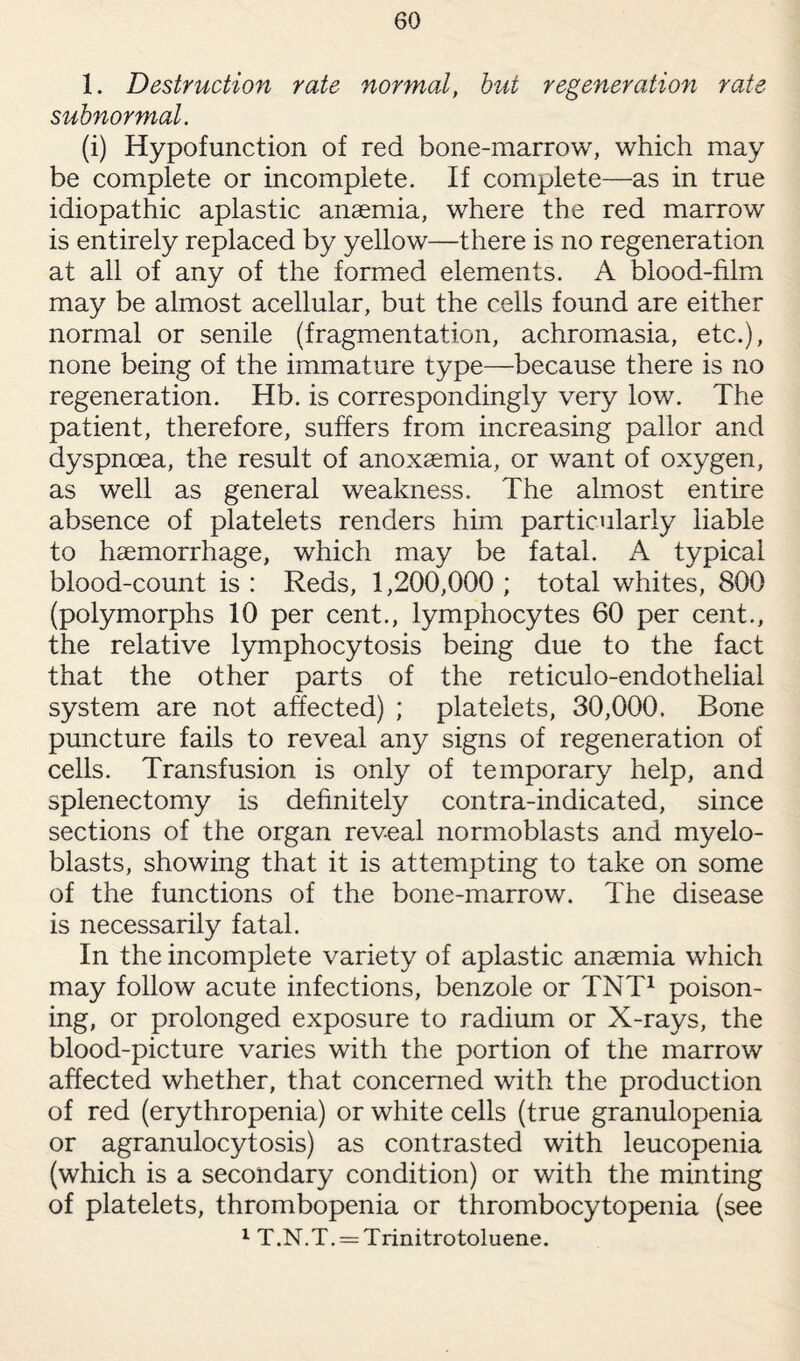 1. Destruction rate normal, but regeneration rate subnormal. (i) Hypofunction of red bone-marrow, which may be complete or incomplete. If complete—as in true idiopathic aplastic anaemia, where the red marrow is entirely replaced by yellow—there is no regeneration at all of any of the formed elements. A blood-film may be almost acellular, but the cells found are either normal or senile (fragmentation, achromasia, etc.), none being of the immature type—because there is no regeneration. Hb. is correspondingly very low. The patient, therefore, suffers from increasing pallor and dyspnoea, the result of anoxaemia, or want of oxygen, as well as general weakness. The almost entire absence of platelets renders him particularly liable to haemorrhage, which may be fatal. A typical blood-count is: Reds, 1,200,000; total whites, 800 (polymorphs 10 per cent., lymphocytes 60 per cent., the relative lymphocytosis being due to the fact that the other parts of the reticulo-endothelial system are not affected) ; platelets, 30,000. Bone puncture fails to reveal any signs of regeneration of cells. Transfusion is only of temporary help, and splenectomy is definitely contra-indicated, since sections of the organ reveal normoblasts and myelo¬ blasts, showing that it is attempting to take on some of the functions of the bone-marrow. The disease is necessarily fatal. In the incomplete variety of aplastic anaemia which may follow acute infections, benzole or TNT1 poison¬ ing, or prolonged exposure to radium or X-rays, the blood-picture varies with the portion of the marrow affected whether, that concerned with the production of red (erythropenia) or white cells (true granulopenia or agranulocytosis) as contrasted with leucopenia (which is a secondary condition) or with the minting of platelets, thrombopenia or thrombocytopenia (see 1 T.N.T. = Trinitrotoluene.