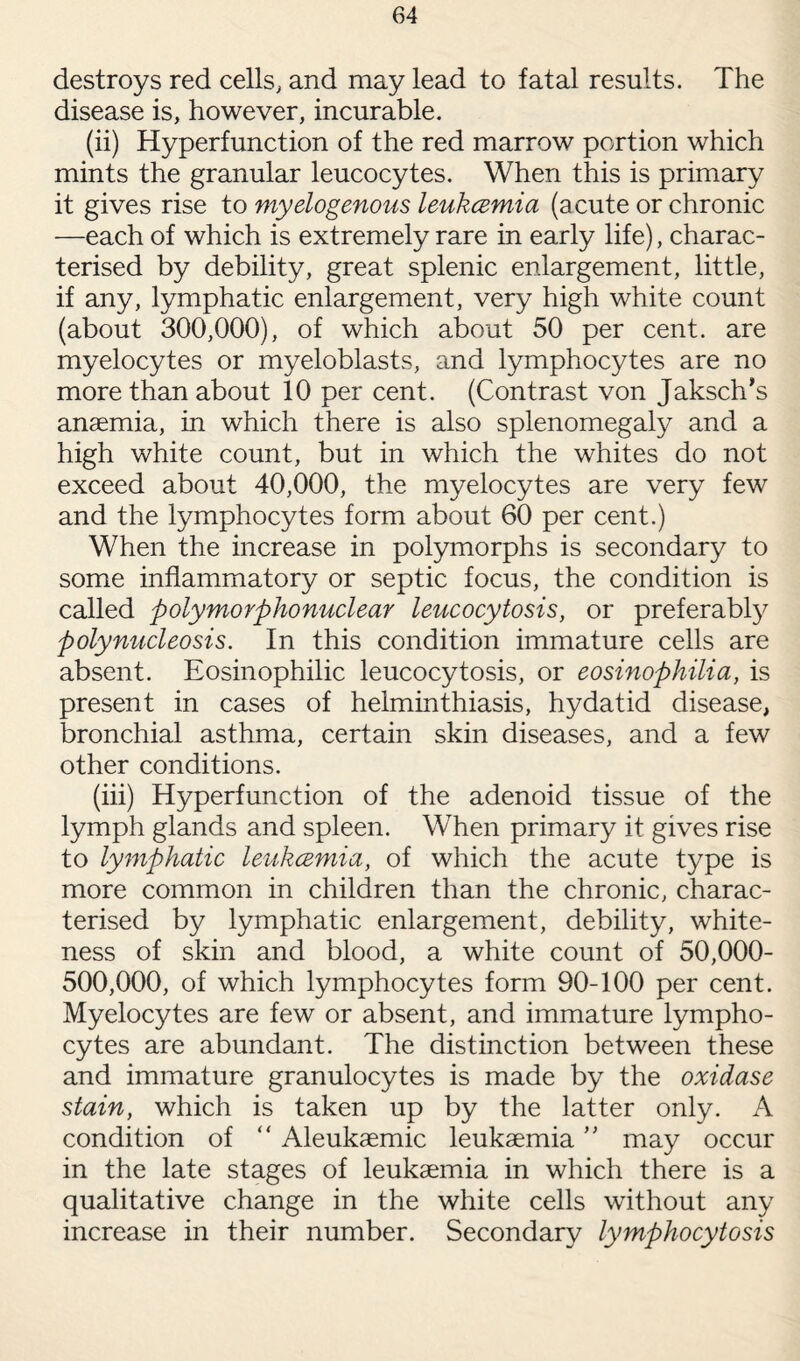 destroys red cells, and may lead to fatal results. The disease is, however, incurable. (ii) Hyperfunction of the red marrow portion which mints the granular leucocytes. When this is primary it gives rise to myelogenous leukcemia (acute or chronic —each of which is extremely rare in early life), charac¬ terised by debility, great splenic enlargement, little, if any, lymphatic enlargement, very high white count (about 300,000), of which about 50 per cent, are myelocytes or myeloblasts, and lymphocytes are no more than about 10 per cent. (Contrast von Jaksch’s anaemia, in which there is also splenomegaly and a high white count, but in which the whites do not exceed about 40,000, the myelocytes are very few and the lymphocytes form about 60 per cent.) When the increase in polymorphs is secondary to some inflammatory or septic focus, the condition is called polymorphonuclear leucocytosis, or preferably polynucleosis. In this condition immature cells are absent. Eosinophilic leucocytosis, or eosinophilia, is present in cases of helminthiasis, hydatid disease, bronchial asthma, certain skin diseases, and a few other conditions. (iii) Hyperfunction of the adenoid tissue of the lymph glands and spleen. When primary it gives rise to lymphatic leukcemia, of which the acute type is more common in children than the chronic, charac¬ terised by lymphatic enlargement, debility, white¬ ness of skin and blood, a white count of 50,000- 500,000, of which lymphocytes form 90-100 per cent. Myelocytes are few or absent, and immature lympho¬ cytes are abundant. The distinction between these and immature granulocytes is made by the oxidase stain, which is taken up by the latter only. A condition of “ Aleukaemic leukaemia ” may occur in the late stages of leukaemia in which there is a qualitative change in the white cells without any increase in their number. Secondary lymphocytosis