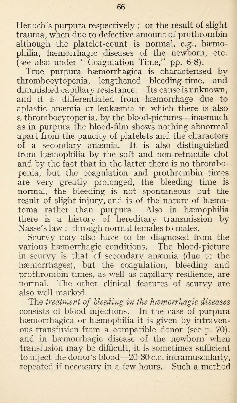 Henoch's purpura respectively ; or the result of slight trauma, when due to defective amount of prothrombin although the platelet-count is normal, e.g., haemo¬ philia, haemorrhagic diseases of the newborn, etc. (see also under “ Coagulation Time, pp. 6-8). True purpura haemorrhagica is characterised by thrombocytopenia, lengthened bleeding-time, and diminished capillary resistance. Its cause is unknown, and it is differentiated from haemorrhage due to aplastic anaemia or leukaemia in which there is also a thrombocytopenia, by the blood-pictures—inasmuch as in purpura the blood-film shows nothing abnormal apart from the paucity of platelets and the characters of a secondary anaemia. It is also distinguished from haemophilia by the soft and non-retractile clot and by the fact that in the latter there is no thrombo- penia, but the coagulation and prothrombin times are very greatly prolonged, the bleeding time is normal, the bleeding is not spontaneous but the result of slight injury, and is of the nature of haema- toma rather than purpura. Also in haemophilia there is a history of hereditary transmission by Nasse's law : through normal females to males. Scurvy may also have to be diagnosed from the various haemorrhagic conditions. The blood-picture in scurvy is that of secondary anaemia (due to the haemorrhages), but the coagulation, bleeding and prothrombin times, as well as capillary resilience, are normal. The other clinical features of scurvy are also well marked. The treatment of bleeding in the hcemorrhagic diseases consists of blood injections. In the case of purpura haemorrhagica or haemophilia it is given by intraven¬ ous transfusion from a compatible donor (see p. 70). and in haemorrhagic disease of the newborn when transfusion may be difficult, it is sometimes sufficient to inject the donor’s blood—20-30 c.c. intramuscularly, repeated if necessary in a few hours. Such a method