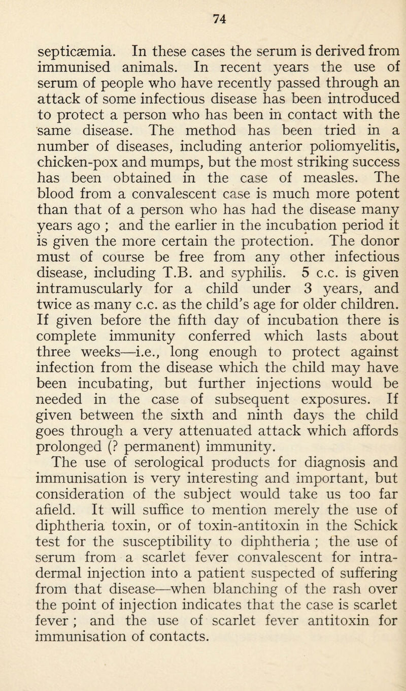 septicaemia. In these cases the serum is derived from immunised animals. In recent years the use of serum of people who have recently passed through an attack of some infectious disease has been introduced to protect a person who has been in contact with the same disease. The method has been tried in a number of diseases, including anterior poliomyelitis, chicken-pox and mumps, but the most striking success has been obtained in the case of measles. The blood from a convalescent case is much more potent than that of a person who has had the disease many years ago ; and the earlier in the incubation period it is given the more certain the protection. The donor must of course be free from any other infectious disease, including T.B. and syphilis. 5 c.c. is given intramuscularly for a child under 3 years, and twice as many c.c. as the child’s age for older children. If given before the fifth day of incubation there is complete immunity conferred which lasts about three weeks—i.e., long enough to protect against infection from the disease which the child may have been incubating, but further injections would be needed in the case of subsequent exposures. If given between the sixth and ninth days the child goes through a very attenuated attack which affords prolonged (? permanent) immunity. The use of serological products for diagnosis and immunisation is very interesting and important, but consideration of the subject would take us too far afield. It will suffice to mention merely the use of diphtheria toxin, or of toxin-antitoxin in the Schick test for the susceptibility to diphtheria ; the use of serum from a scarlet fever convalescent for intra- dermal injection into a patient suspected of suffering from that disease—when blanching of the rash over the point of injection indicates that the case is scarlet fever ; and the use of scarlet fever antitoxin for immunisation of contacts.