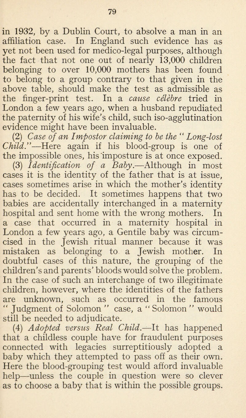 in 1932, by a Dublin Court, to absolve a man in an affiliation case. In England such evidence has as yet not been used for medico-legal purposes, although the fact that not one out of nearly 13,000 children belonging to over 10,000 mothers has been found to belong to a group contrary to that given in the above table, should make the test as admissible as the finger-print test. In a cause celebre tried in London a few years ago, when a husband repudiated the paternity of his wife’s child, such iso-agglutination evidence might have been invaluable. (2) Case of an Impostor claiming to be the “ Long-lost Child.”—Here again if his blood-group is one of the impossible ones, his imposture is at once exposed. (3) Identification of a Baby.—Although in most cases it is the identity of the father that is at issue, cases sometimes arise in which the mother’s identity has to be decided. It sometimes happens that two babies are accidentally interchanged in a maternity hospital and sent home with the wrong mothers. In a case that occurred in a maternity hospital in London a few years ago, a Gentile baby was circum¬ cised in the Jewish ritual manner because it was mistaken as belonging to a Jewish mother. In doubtful cases of this nature, the grouping of the children’s and parents’ bloods would solve the problem. In the case of such an interchange of two illegitimate children, however, where the identities of the fathers are unknown, such as occurred in the famous “ Judgment of Solomon ” case, a “Solomon ” would still be needed to adjudicate. (4) Adopted versus Real Child.—It has happened that a childless couple have for fraudulent purposes connected with legacies surreptitiously adopted a baby which they attempted to pass off as their own. Here the blood-grouping test would afford invaluable help—unless the couple in question were so clever as to choose a baby that is within the possible groups.