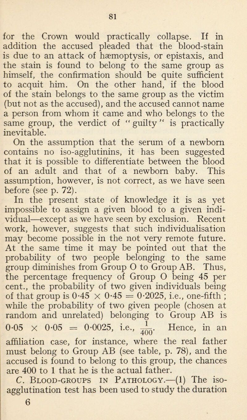 for the Crown would practically collapse. If in addition the accused pleaded that the blood-stain is due to an attack of haemoptysis, or epistaxis, and the stain is found to belong to the same group as himself, the confirmation should be quite sufficient to acquit him. On the other hand, if the blood of the stain belongs to the same group as the victim (but not as the accused), and the accused cannot name a person from whom it came and who belongs to the same group, the verdict of “ guilty  is practically inevitable. On the assumption that the serum of a newborn contains no iso-agglutinins, it has been suggested that it is possible to differentiate between the blood of an adult and that of a newborn baby. This assumption, however, is not correct, as we have seen before (see p. 72). In the present state of knowledge it is as yet impossible to assign a given blood to a given indi¬ vidual—except as we have seen by exclusion. Recent work, however, suggests that such individualisation may become possible in the not very remote future. At the same time it may be pointed out that the probability of two people belonging to the same group diminishes from Group O to Group AB. Thus, the percentage frequency of Group O being 45 per cent., the probability of two given individuals being of that group is 0-45 X 0-45 = 0*2025, i.e., one-fifth ; while the probability of two given people (chosen at random and unrelated) belonging to Group AB is 0*05 X 0*05 = 0*0025, i.e,, —L. Hence, in an affiliation case, for instance, where the real father must belong to Group AB (see table, p. 78), and the accused is found to belong to this group, the chances are 400 to 1 that he is the actual father. C. Blood-groups in Pathology.—(1) The iso¬ agglutination test has been used to study the duration 6