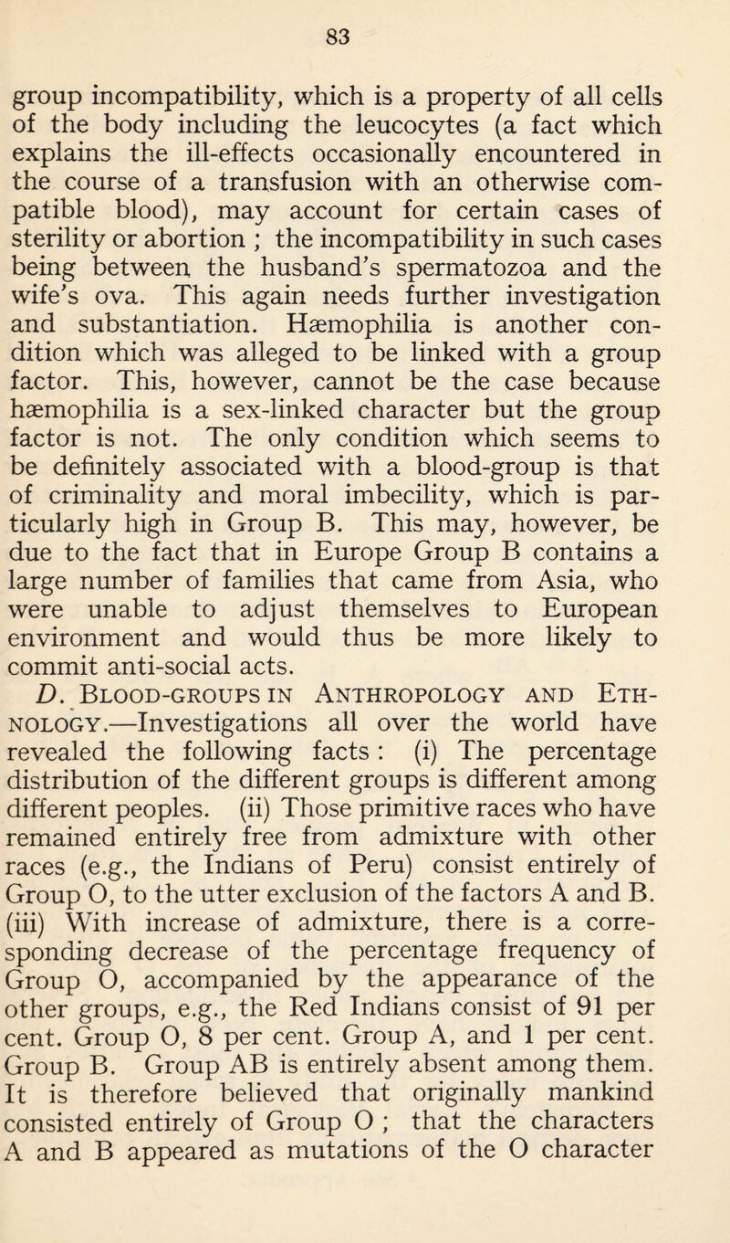 group incompatibility, which is a property of all cells of the body including the leucocytes (a fact which explains the ill-effects occasionally encountered in the course of a transfusion with an otherwise com¬ patible blood), may account for certain cases of sterility or abortion ; the incompatibility in such cases being between the husband’s spermatozoa and the wife’s ova. This again needs further investigation and substantiation. Haemophilia is another con¬ dition which was alleged to be linked with a group factor. This, however, cannot be the case because haemophilia is a sex-linked character but the group factor is not. The only condition which seems to be definitely associated with a blood-group is that of criminality and moral imbecility, which is par¬ ticularly high in Group B. This may, however, be due to the fact that in Europe Group B contains a large number of families that came from Asia, who were unable to adjust themselves to European environment and would thus be more likely to commit anti-social acts. D. Blood-groups in Anthropology and Eth¬ nology.—Investigations all over the world have revealed the following facts: (i) The percentage distribution of the different groups is different among different peoples, (ii) Those primitive races who have remained entirely free from admixture with other races (e.g., the Indians of Peru) consist entirely of Group O, to the utter exclusion of the factors A and B. (iii) With increase of admixture, there is a corre¬ sponding decrease of the percentage frequency of Group O, accompanied by the appearance of the other groups, e.g., the Red Indians consist of 91 per cent. Group O, 8 per cent. Group A, and 1 per cent. Group B. Group AB is entirely absent among them. It is therefore believed that originally mankind consisted entirely of Group O ; that the characters A and B appeared as mutations of the O character