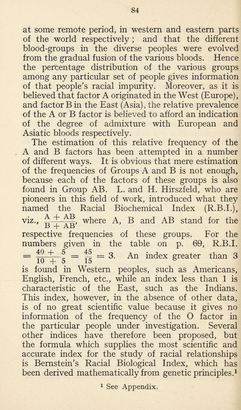 at some remote period, in western and eastern parts of the world respectively ; and that the different blood-groups in the diverse peoples were evolved from the gradual fusion of the various bloods. Hence the percentage distribution of the various groups among any particular set of people gives information of that people’s racial impurity. Moreover, as it is believed that factor A originated in the West (Europe), and factor B in the East (Asia), the relative prevalence of the A or B factor is believed to afford an indication of the degree of admixture with European and Asiatic bloods respectively. The estimation of this relative frequency of the , A and B factors has been attempted in a number of different ways. It is obvious that mere estimation of the frequencies of Groups A and B is not enough, because each of the factors of these groups is also found in Group AB. L. and H. Hirszfeld, who are pioneers in this field of work, introduced what they named the Racial Biochemical Index (R.B.I.), viz., 4~“i—where A, B and AB stand for the B -f- AB respective frequencies of these groups. For the numbers given in the table on p. 69, R.B.I. = r—c = — = 3. An index greater than 3 10 -f- 5 15 is found in Western peoples, such as Americans, English, French, etc., while an index less than 1 is characteristic of the East, such as the Indians. This index, however, in the absence of other data, is of no great scientific value because it gives no information of the frequency of the O factor in the particular people under investigation. Several other indices have therefore been proposed, but the formula which supplies the most scientific and accurate index for the study of racial relationships is Bernstein’s Racial Biological Index, which has been derived mathematically from genetic principles.1 1 See Appendix.