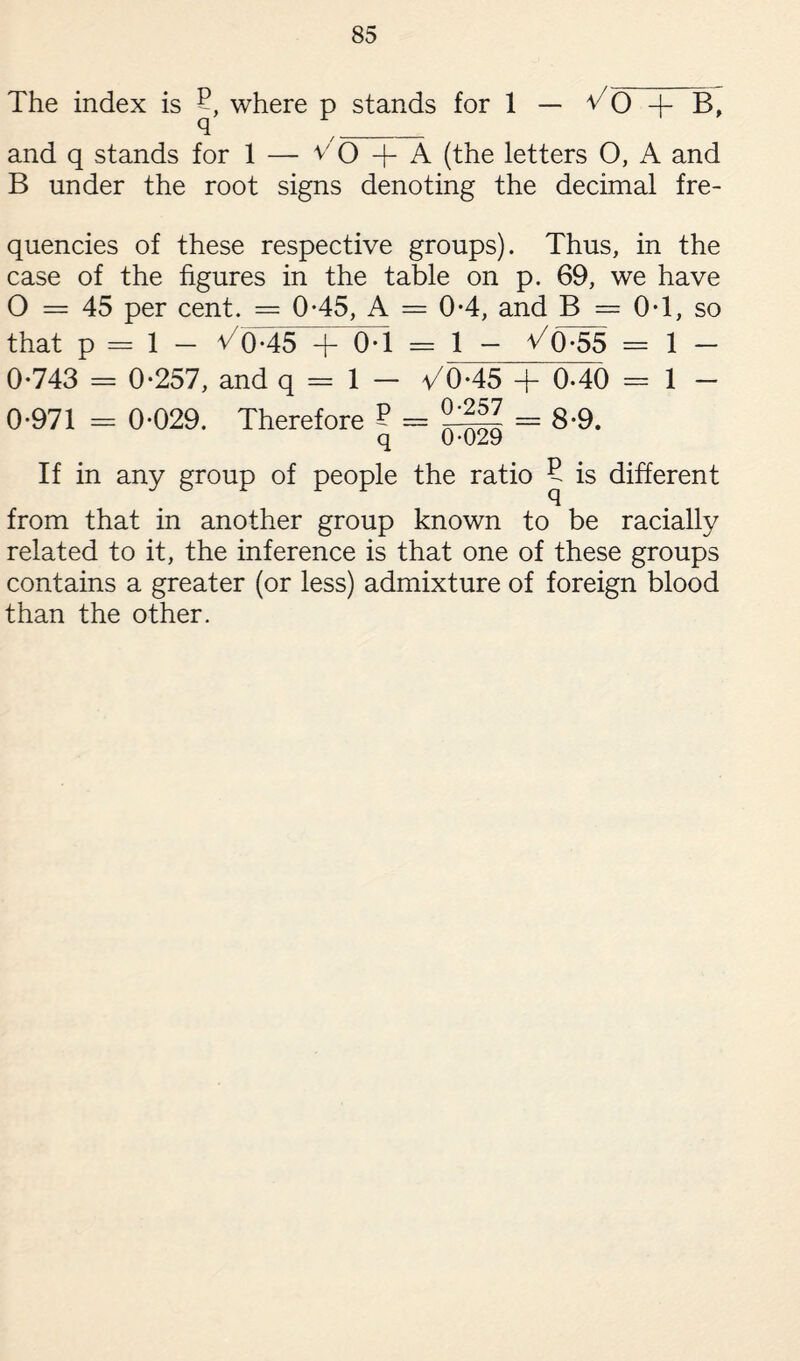 The index is 2 where p stands for 1 — v7 0 -f B, q '_ and q stands for 1 — v'O -j- A (the letters O, A and B under the root signs denoting the decimal fre¬ quencies of these respective groups). Thus, in the case of the figures in the table on p. 69, we have 0 — 45 per cent. = 0-45, A = 0-4, and B = 0T, so that p = 1 - ^045 + 0-1 == 1 - V(P55 = i _ 0-743 = 0-257, and q = 1 - a/0-45 + 0-40 = 1 - 0-971 = 0-029. Therefore ? = = 8-9. q 0-029 If in any group of people the ratio 5 is different from that in another group known to be racially related to it, the inference is that one of these groups contains a greater (or less) admixture of foreign blood than the other.