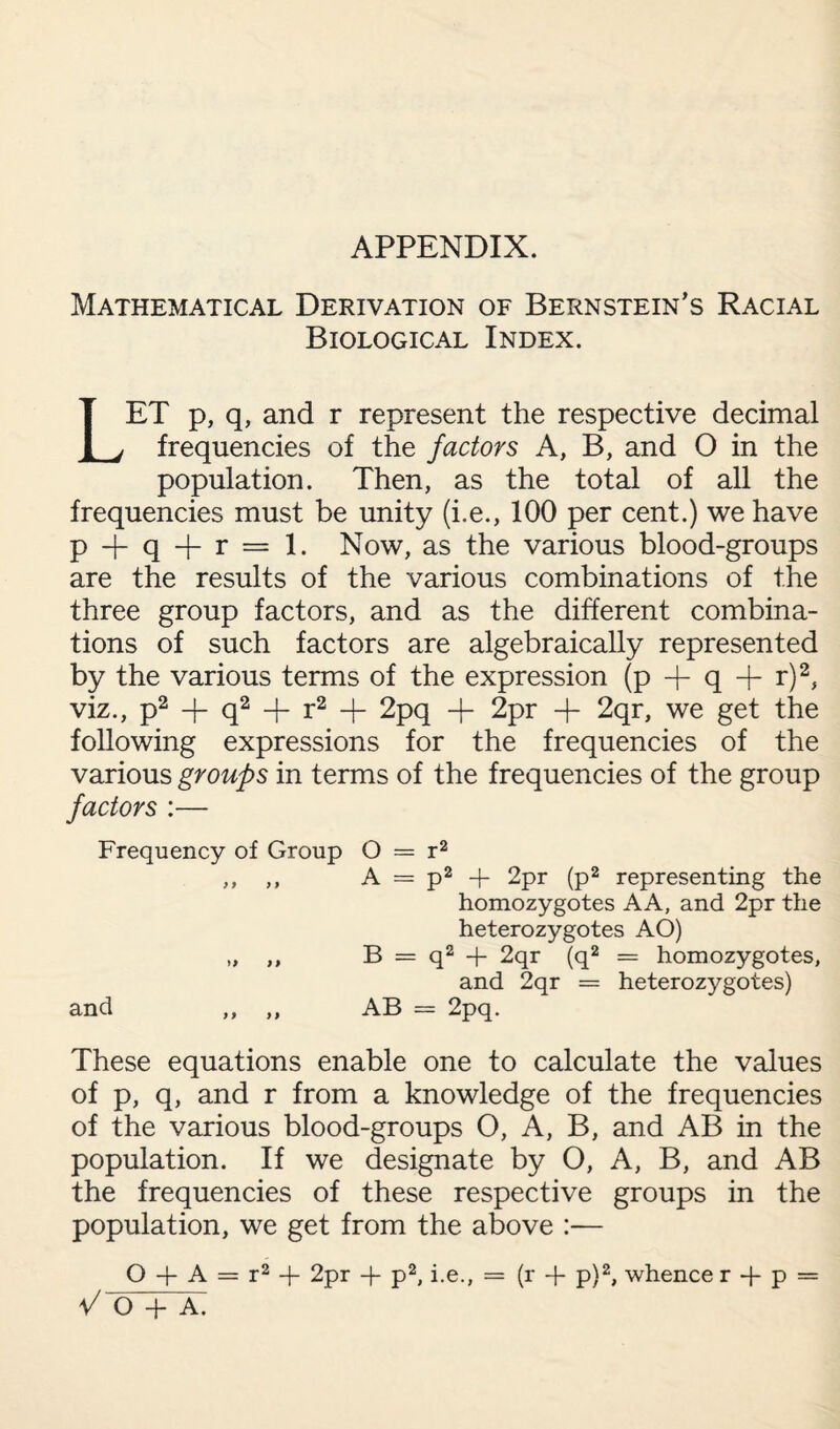 Mathematical Derivation of Bernstein’s Racial Biological Index. LET p, q, and r represent the respective decimal frequencies of the factors A, B, and O in the population. Then, as the total of all the frequencies must be unity (i.e., 100 per cent.) we have P T- q + r = 1. Now, as the various blood-groups are the results of the various combinations of the three group factors, and as the different combina¬ tions of such factors are algebraically represented by the various terms of the expression (p + q + r)2, viz., p2 + q2 + r2 -f 2pq -f 2pr -f- 2qr, we get the following expressions for the frequencies of the various groups in terms of the frequencies of the group factors :— Frequency of Group O = r2 ,, ,, A = p2 + 2pr (p2 representing the homozygotes AA, and 2pr the heterozygotes AO) „ B = q2 + 2qr (q2 = homozygotes, and 2qr = heterozygotes) and ,, ,, AB = 2pq. These equations enable one to calculate the values of p, q, and r from a knowledge of the frequencies of the various blood-groups O, A, B, and AB in the population. If we designate by O, A, B, and AB the frequencies of these respective groups in the population, we get from the above :— O + A = r2 + 2pr -j- p2, i.e., = (r + p)2, whence r + p = V O + A.