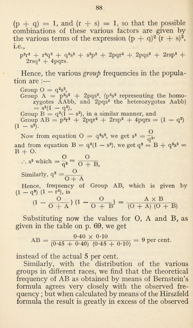 (P + q) = 1, and (r -f s) = 1, so that the possible combinations of these various factors are given by the various terms of the expression (p -f q)2 (r -f s)2, i.e., p2r2 + r2q2 -)- q2s2 -f- s2p2 + 2pqr2 + 2pqs2 + 2rsp2 + 2rsq2 + 4pqrs. Hence, the various group frequencies in the popula¬ tion are :— Group O = q2s2, Group A = p2s2 + 2pqs2, (p2s2 representing the homo¬ zygotes AAbb, and 2pqs2 the heterozygotes Aabb) = s2(l - q2), Group B = q2(l — s2), in a similar manner, and Group AB = p2r2 + 2pqr2 + 2rsp2 + 4pqrs = (1 — q2) (1 - s2). O Now from equation O = q2s2, we get s2 = and from equation B = q2(l — s2), we get q2 = B -f- q2s2 = B + O. O _ O s2 which = q> “ O+B, Similarly, q2 =g-2__ Hence, frequency of Group AB, which is given by (1 — q2) (1 — r2), is (1 _ __2__) (1 -_2_) - A x B O + A O + B7 (O + A) (O + B) Substituting now the values for O, A and B, as given in the table on p. 69, we get AB = 0-40 X 0-10 (0-45 + 0-40) (0-45 + 0-10) 9 per cent. instead of the actual 5 per cent. Similarly, with the distribution of the various groups in different races, we find that the theoretical frequency of AB as obtained by means of Bernstein’s formula agrees very closely with the observed fre¬ quency ; but when calculated by means of the Hirszfeld formula the result is greatly in excess of the observed