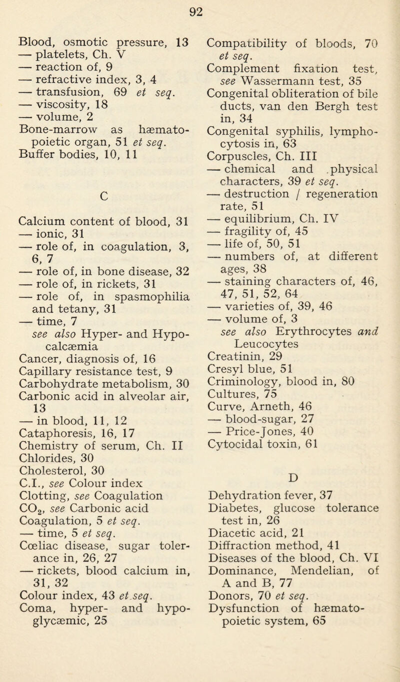Blood, osmotic pressure, 13 — platelets, Ch. V — reaction of, 9 — refractive index, 3, 4 — transfusion, 69 et seq. — viscosity, 18 — volume, 2 Bone-marrow as haemato¬ poietic organ, 51 et seq. Buffer bodies, 10, 11 C Calcium content of blood, 31 — ionic, 31 — role of, in coagulation, 3, 6, 7 — role of, in bone disease, 32 — role of, in rickets, 31 — role of, in spasmophilia and tetany, 31 — time, 7 see also Hyper- and Hypo- calcaemia Cancer, diagnosis of, 16 Capillary resistance test, 9 Carbohydrate metabolism, 30 Carbonic acid in alveolar air, 13 — in blood, 11,12 Cataphoresis, 16, 17 Chemistry of serum, Ch. II Chlorides, 30 Cholesterol, 30 C.I., see Colour index Clotting, see Coagulation C02, see Carbonic acid Coagulation, 5 et seq. — time, 5 et seq. Coeliac disease, sugar toler¬ ance in, 26, 27 — rickets, blood calcium in, 31, 32 Colour index, 43 et seq. Coma, hyper- and hypo- glycaemic, 25 Compatibility of bloods, 70 et seq. Complement fixation test, see Wassermann test, 35 Congenital obliteration of bile ducts, van den Bergh test in, 34 Congenital syphilis, lympho¬ cytosis in, 63 Corpuscles, Ch. Ill — chemical and . physical characters, 39 et seq. — destruction / regeneration rate, 51 — equilibrium, Ch. IV — fragility of, 45 — life of, 50, 51 — numbers of, at different ages, 38 — staining characters of, 46, 47, 51, 52, 64 — varieties of, 39, 46 — volume of, 3 see also Erythrocytes and Leucocytes Creatinin, 29 Cresyl blue, 51 Criminology, blood in, 80 Cultures, 75 Curve, Arneth, 46 — blood-sugar, 27 — Price-Jones, 40 Cytocidal toxin, 61 D Dehydration fever, 37 Diabetes, glucose tolerance test in, 26 Diacetic acid, 21 Diffraction method, 41 Diseases of the blood, Ch. VI Dominance, Mendelian, of A and B, 77 Donors, 70 et seq. Dysfunction of haemato¬ poietic system, 65