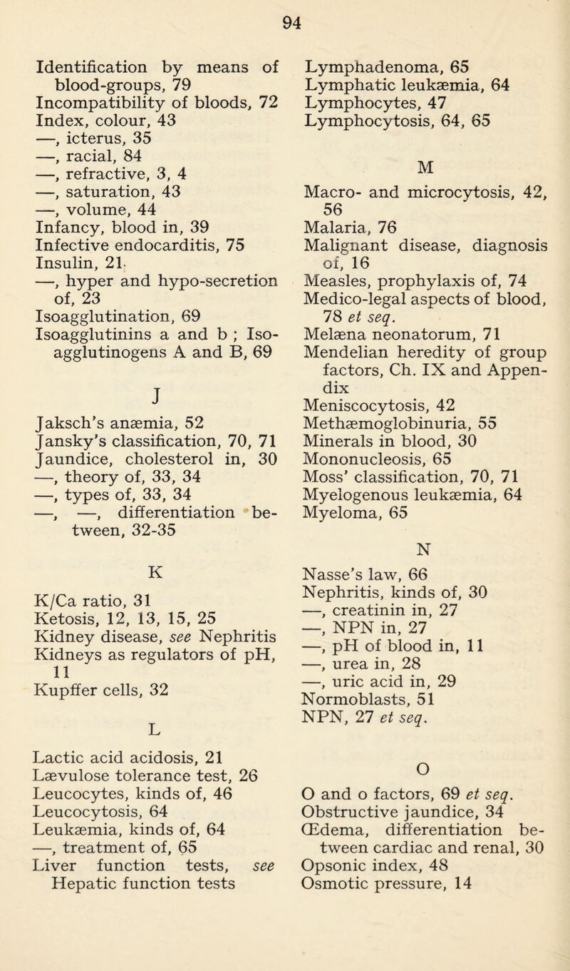 Identification by means of blood-groups, 79 Incompatibility of bloods, 72 Index, colour, 43 —, icterus, 35 —, racial, 84 —, refractive, 3, 4 —, saturation, 43 —, volume, 44 Infancy, blood in, 39 Infective endocarditis, 75 Insulin, 21- —, hyper and hypo-secretion of, 23 Isoagglutination, 69 Isoagglutinins a and b ; Iso¬ agglutinogens A and B, 69 J Jaksch’s anaemia, 52 Jansky’s classification, 70, 71 Jaundice, cholesterol in, 30 —, theory of, 33, 34 —, types of, 33, 34 —, —, differentiation be¬ tween, 32-35 K K/Ca ratio, 31 Ketosis, 12, 13, 15, 25 Kidney disease, see Nephritis Kidneys as regulators of pH, 11 Kupffer cells, 32 L Lactic acid acidosis, 21 Laevulose tolerance test, 26 Leucocytes, kinds of, 46 Leucocytosis, 64 Leukaemia, kinds of, 64 —, treatment of, 65 Liver function tests, see Hepatic function tests Lymphadenoma, 65 Lymphatic leukaemia, 64 Lymphocytes, 47 Lymphocytosis, 64, 65 M Macro- and microcytosis, 42, 56 Malaria, 76 Malignant disease, diagnosis of, 16 Measles, prophylaxis of, 74 Medico-legal aspects of blood, 78 et seq. Melaena neonatorum, 71 Mendelian heredity of group factors, Ch. IX and Appen¬ dix Meniscocytosis, 42 Methaemoglobinuria, 55 Minerals in blood, 30 Mononucleosis, 65 Moss' classification, 70, 71 Myelogenous leukaemia, 64 Myeloma, 65 N Nasse’s law, 66 Nephritis, kinds of, 30 —, creatinin in, 27 —, NPN in, 27 —, pH of blood in, 11 —, urea in, 28 —, uric acid in, 29 Normoblasts, 51 NPN, 27 et seq. O O and o factors, 69 et seq. Obstructive jaundice, 34 (Edema, differentiation be¬ tween cardiac and renal, 30 Opsonic index, 48 Osmotic pressure, 14