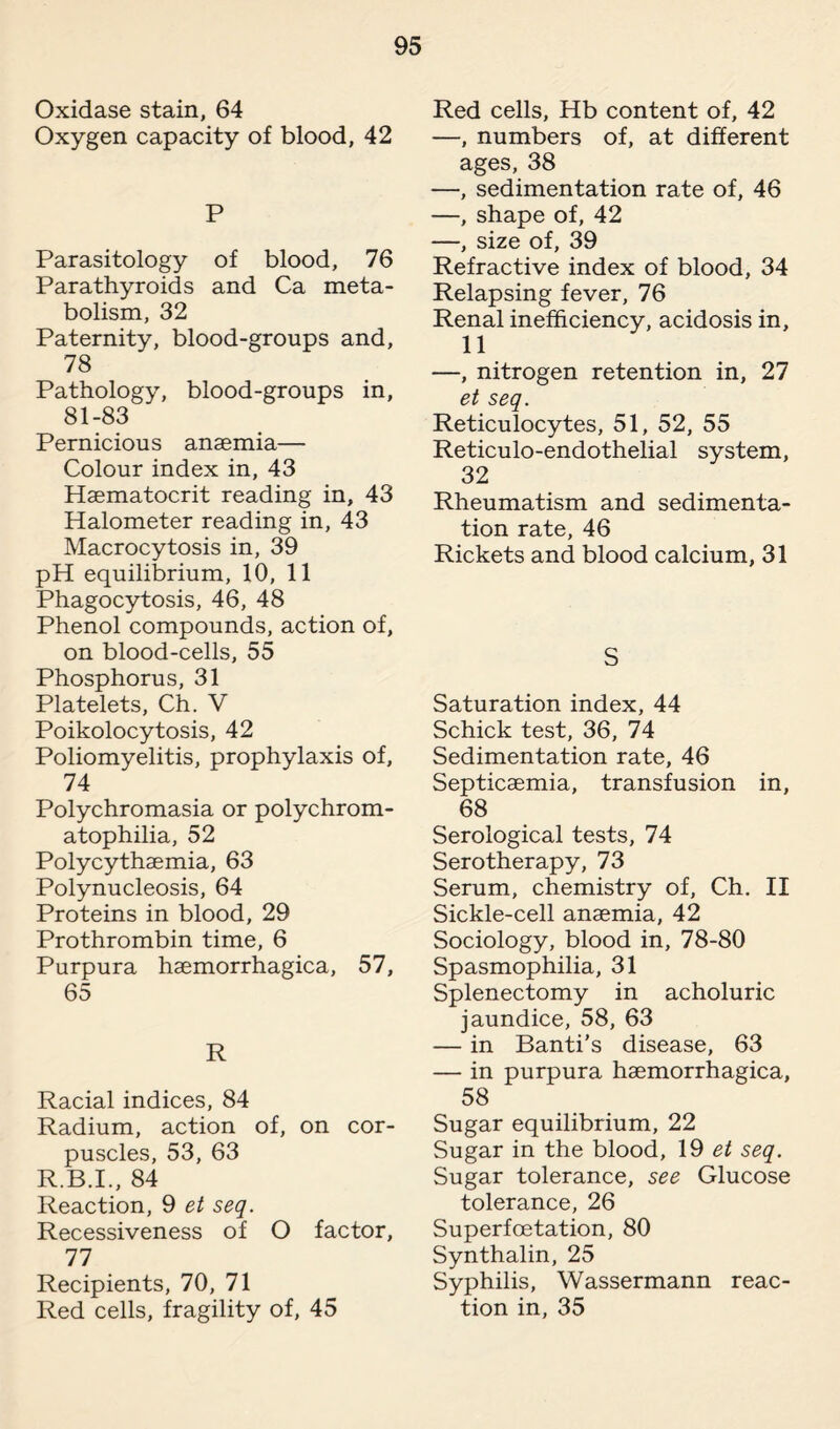 Oxidase stain, 64 Oxygen capacity of blood, 42 P Parasitology of blood, 76 Parathyroids and Ca meta¬ bolism, 32 Paternity, blood-groups and, 78 Pathology, blood-groups in, 81-83 Pernicious anaemia— Colour index in, 43 Haematocrit reading in, 43 Halometer reading in, 43 Macrocytosis in, 39 pH equilibrium, 10, 11 Phagocytosis, 46, 48 Phenol compounds, action of, on blood-cells, 55 Phosphorus, 31 Platelets, Ch. V Poikolocytosis, 42 Poliomyelitis, prophylaxis of, 74 Polychromasia or polychrom- atophilia, 52 Polycythaemia, 63 Polynucleosis, 64 Proteins in blood, 29 Prothrombin time, 6 Purpura haemorrhagica, 57, 65 R Racial indices, 84 Radium, action of, on cor¬ puscles, 53, 63 R.B.I., 84 Reaction, 9 et seq. Recessiveness of O factor, 77 Recipients, 70, 71 Red cells, fragility of, 45 Red cells, Hb content of, 42 —, numbers of, at different ages, 38 —, sedimentation rate of, 46 —, shape of, 42 —, size of, 39 Refractive index of blood, 34 Relapsing fever, 76 Renal inefficiency, acidosis in, 11 —, nitrogen retention in, 27 et seq. Reticulocytes, 51, 52, 55 Reticulo-endothelial system, 32 Rheumatism and sedimenta¬ tion rate, 46 Rickets and blood calcium, 31 S Saturation index, 44 Schick test, 36, 74 Sedimentation rate, 46 Septicaemia, transfusion in, 68 Serological tests, 74 Serotherapy, 73 Serum, chemistry of, Ch. II Sickle-cell anaemia, 42 Sociology, blood in, 78-80 Spasmophilia, 31 Splenectomy in acholuric jaundice, 58, 63 — in Banti’s disease, 63 — in purpura haemorrhagica, 58 Sugar equilibrium, 22 Sugar in the blood, 19 et seq. Sugar tolerance, see Glucose tolerance, 26 Superfcetation, 80 Synthalin, 25 Syphilis, Wassermann reac¬ tion in, 35