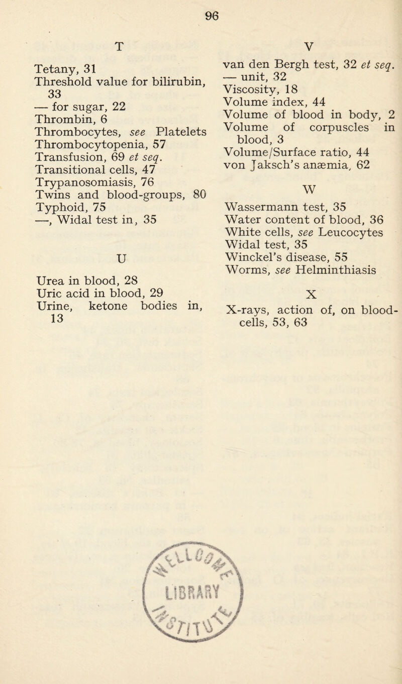 T Tetany, 31 Threshold value for bilirubin, 33 — for sugar, 22 Thrombin, 6 Thrombocytes, see Platelets Thrombocytopenia, 57 Transfusion, 69 et seq. Transitional cells, 47 Trypanosomiasis, 76 Twins and blood-groups, 80 Typhoid, 75 —, Widal test in, 35 U Urea in blood, 28 Uric acid in blood, 29 Urine, ketone bodies in, 13 V van den Bergh test, 32 et seq. — unit, 32 Viscosity, 18 Volume index, 44 Volume of blood in body, 2 Volume of corpuscles in blood, 3 Volume/Surface ratio, 44 von Jaksch’s anaemia, 62 W Wassermann test, 35 Water content of blood, 36 White cells, see Leucocytes Widal test, 35 Winckel’s disease, 55 Worms, see Helminthiasis X X-rays, action of, on blood- cells, 53, 63